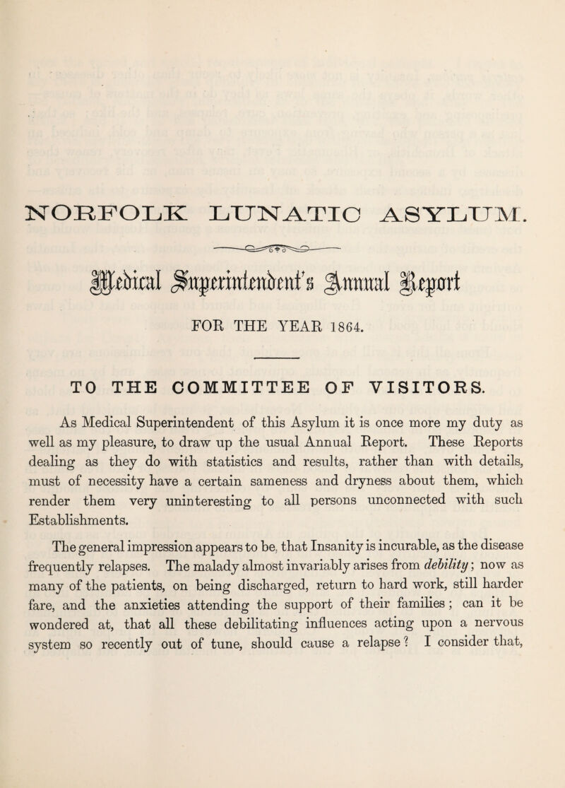 NORFOLK LXJNA.TIO ASYLUM. T |ptol Jwmral JLejjxrri FOR THE YEAR 1864. TO THE COMMITTEE OF VISITORS. As Medical Superintendent of this Asylum it is once more my duty as well as my pleasure, to draw up the usual Annual Report. These Reports dealing as they do with statistics and results, rather than with details, must of necessity have a certain sameness and dryness about them, which render them very uninteresting to all persons unconnected with such Establishments. The general impression appears to be; that Insanity is incurable, as the disease frequently relapses. The malady almost invariably arises from debility; now as many of the patients, on being discharged, return to hard work, still harder fare, and the anxieties attending the support of their families; can it be wondered at, that all these debilitating influences acting upon a nervous