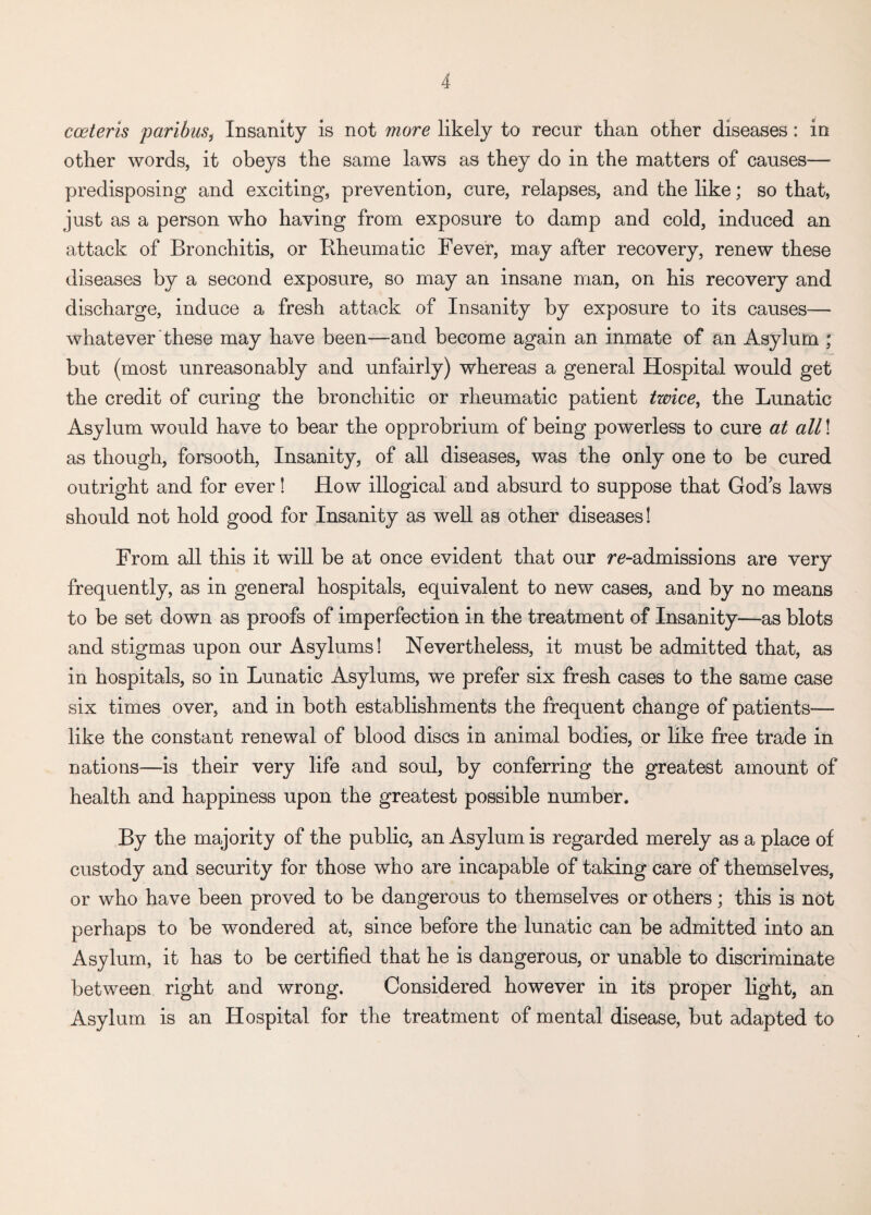 cceteris paribus, Insanity is not more likely to recur than other diseases : in other words, it obeys the same laws as they do in the matters of causes— predisposing and exciting, prevention, cure, relapses, and the like; so that, just as a person who having from exposure to damp and cold, induced an attack of Bronchitis, or Bheumatic Fever, may after recovery, renew these diseases by a second exposure, so may an insane man, on his recovery and discharge, induce a fresh attack of Insanity by exposure to its causes— whatever these may have been—and become again an inmate of an Asylum ; but (most unreasonably and unfairly) whereas a general Hospital would get the credit of curing the bronchitic or rheumatic patient twice, the Lunatic Asylum would have to bear the opprobrium of being powerless to cure at all! as though, forsooth, Insanity, of all diseases, was the only one to be cured outright and for ever! How illogical and absurd to suppose that Gods laws should not hold good for Insanity as well as other diseases! From all this it will be at once evident that our ^-admissions are very frequently, as in general hospitals, equivalent to new cases, and by no means to be set down as proofs of imperfection in the treatment of Insanity—as blots and stigmas upon our Asylums! Nevertheless, it must be admitted that, as in hospitals, so in Lunatic Asylums, we prefer six fresh cases to the same case six times over, and in both establishments the frequent change of patients— like the constant renewal of blood discs in animal bodies, or like free trade in nations—is their very life and soul, by conferring the greatest amount of health and happiness upon the greatest possible number. By the majority of the public, an Asylum is regarded merely as a place of custody and security for those who are incapable of taking care of themselves, or who have been proved to be dangerous to themselves or others; this is not perhaps to be wondered at, since before the lunatic can be admitted into an Asylum, it has to be certified that he is dangerous, or unable to discriminate between right and wrong. Considered however in its proper light, an Asylum is an Hospital for the treatment of mental disease, but adapted to