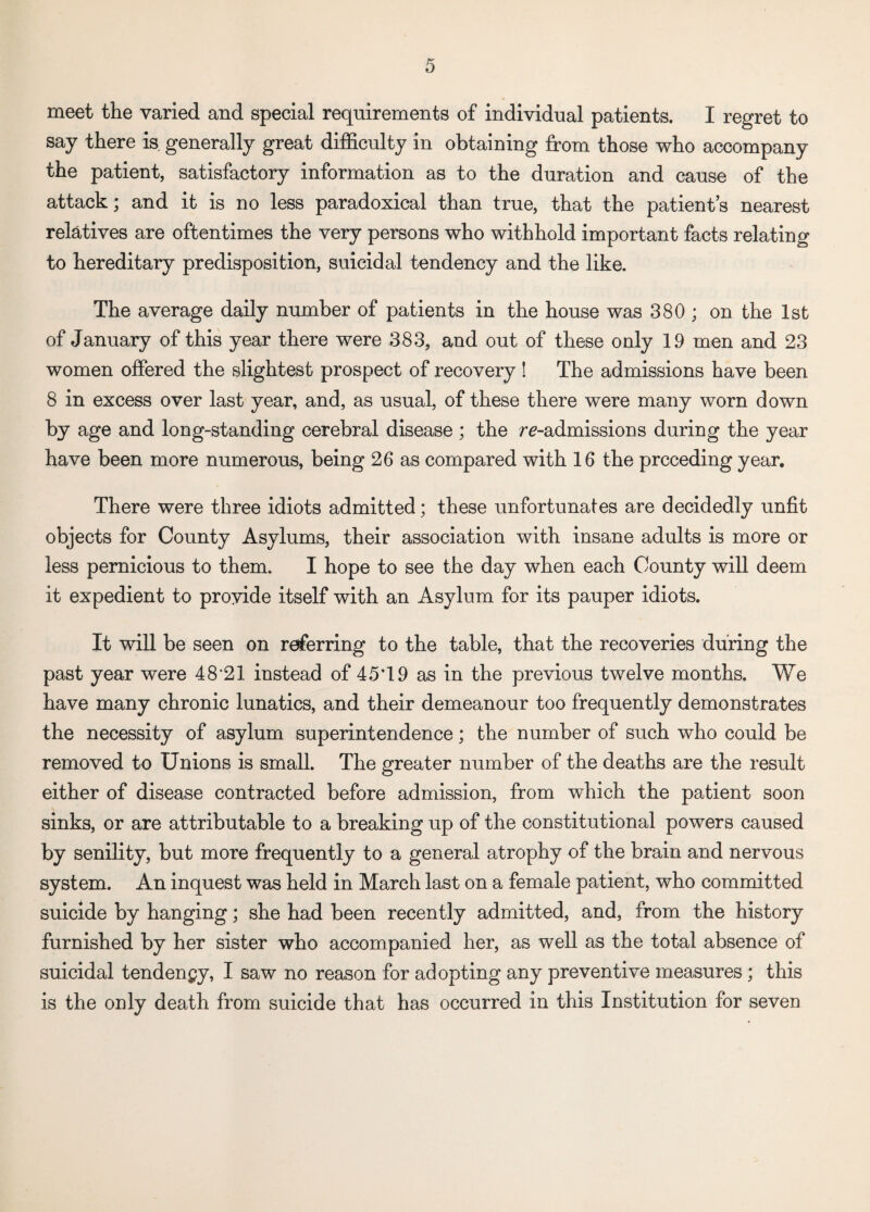 meet the varied and special requirements of individual patients. I regret to say there is generally great difficulty in obtaining from those who accompany the patient, satisfactory information as to the duration and cause of the attack; and it is no less paradoxical than true, that the patients nearest relatives are oftentimes the very persons who withhold important facts relating to hereditary predisposition, suicidal tendency and the like. The average daily number of patients in the house was 380 ; on the 1st of January of this year there were 383, and out of these only 19 men and 23 women offered the slightest prospect of recovery ! The admissions have been 8 in excess over last year, and, as usual, of these there were many worn down by age and long-standing cerebral disease; the re-admissions during the year have been more numerous, being 26 as compared with 16 the preceding year. There were three idiots admitted; these unfortunates are decidedly unfit objects for County Asylums, their association with insane adults is more or less pernicious to them. I hope to see the day when each County will deem it expedient to provide itself with an Asylum for its pauper idiots. It will be seen on referring to the table, that the recoveries during the past year were 48‘21 instead of 45T9 as in the previous twelve months. We have many chronic lunatics, and their demeanour too frequently demonstrates the necessity of asylum superintendence; the number of such who could be removed to Unions is small. The greater number of the deaths are the result either of disease contracted before admission, from which the patient soon sinks, or are attributable to a breaking up of the constitutional powers caused by senility, but more frequently to a general atrophy of the brain and nervous system. An inquest was held in March last on a female patient, who committed suicide by hanging; she had been recently admitted, and, from the history furnished by her sister who accompanied her, as well as the total absence of suicidal tendency, I saw no reason for adopting any preventive measures ; this is the only death from suicide that has occurred in this Institution for seven