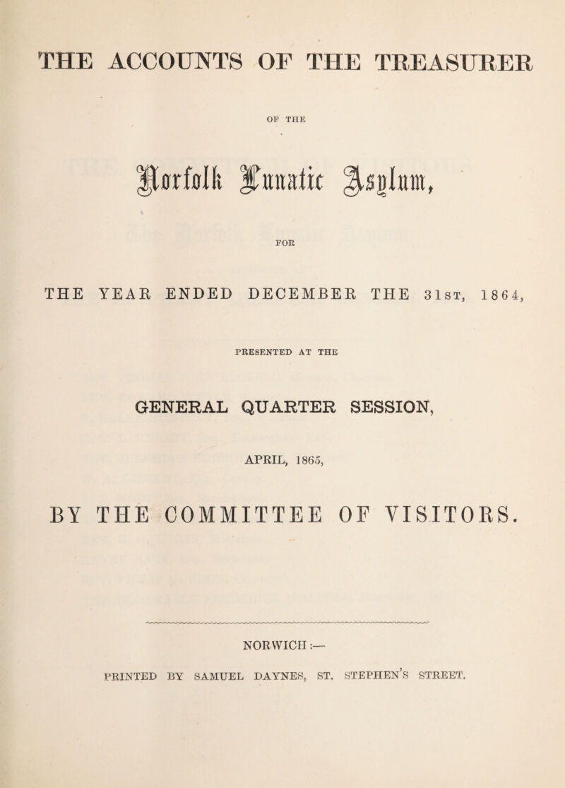 THE ACCOUNTS OF THE TREASURER OF THE fljrfolfi Ifmtatk FOR THE YEAR ENDED DECEMBER THE 31st, 1 864, PRESENTED AT THE GENERAL QUARTER SESSION, APRIL, 1865, BY THE COMMITTEE OF VISITORS. NORWICH PRINTED BY SAMUEL DAYNES, ST, STEPHENS STREET.