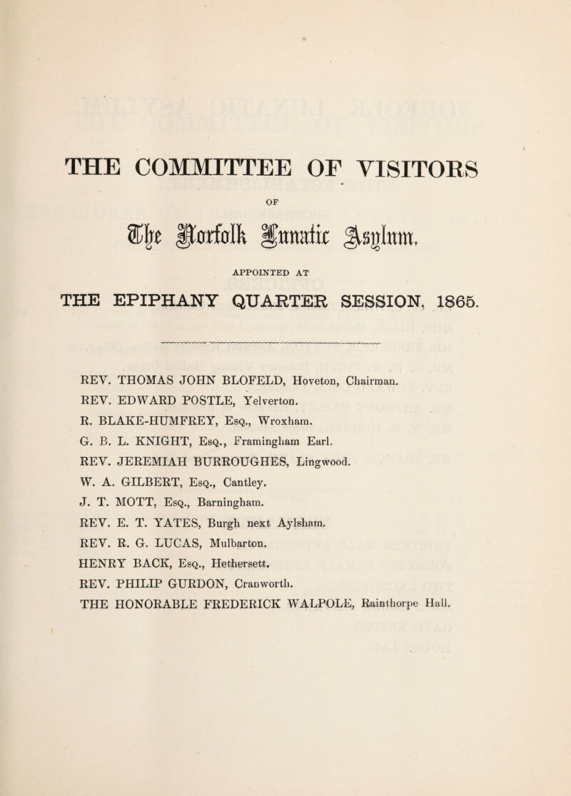 THE COMMITTEE OF VISITORS OF Jjforfcrlk Iftmittir APPOINTED AT THE EPIPHANY QUARTER SESSION, 1865. REV. THOMAS JOHN BLOFELD, Hoveton, Chairman. REV. EDWARD POSTLE, Yelverton. R. BLAKE-HUMFREY, Esq., Wroxham. G. B. L. KNIGHT, Esq., Framingham Earl. REV. JEREMIAH BURROUGHES, Lingwood. W. A. GILBERT, Esq., Cantley. J. T. MOTT, Esq., Barningham. REV. E. T. YATES, Burgh next Aylsham. REV. R. G. LUCAS, Mulbarton. HENRY BACK, Esq., Hethersett. REV. PHILIP GURDON, Cranworth. THE HONORABLE FREDERICK WALPOLE, Rainthorpe Hall.