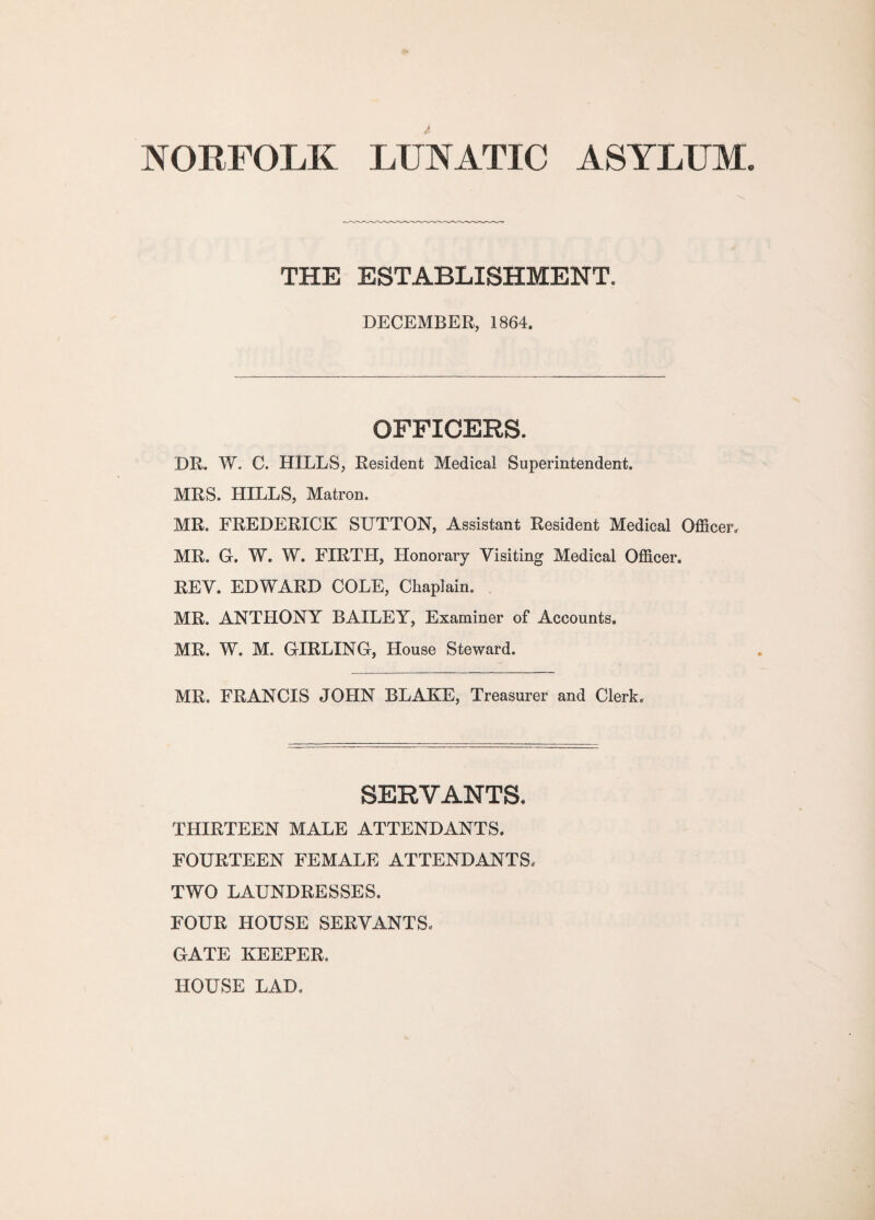 NORFOLK LUNATIC ASYLUM. THE ESTABLISHMENT. DECEMBER, 1864. OFFICERS. DR. W. C. HILLS, Resident Medical Superintendent. MRS. HILLS, Matron. MR. FREDERICK SUTTON, Assistant Resident Medical Officer* MR. G. W. W. FIRTH, Honorary Visiting Medical Officer. REV. EDWARD COLE, Chaplain. MR. ANTHONY BAILEY, Examiner of Accounts. MR. W. M. GIRLING, House Steward. MR. FRANCIS JOHN BLAKE, Treasurer and Clerk. SERVANTS. THIRTEEN MALE ATTENDANTS. FOURTEEN FEMALE ATTENDANTS, TWO LAUNDRESSES. FOUR HOUSE SERVANTS. GATE KEEPER. HOUSE LAD,