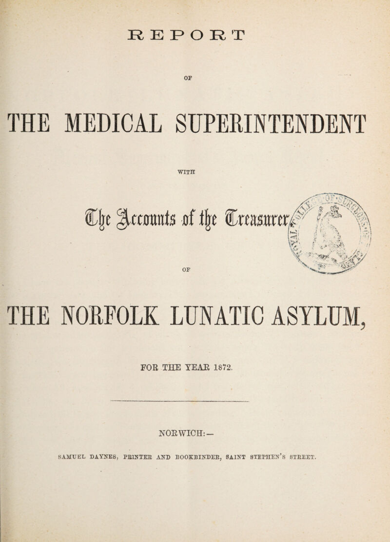 REPORT OF THE MEDICAL SUPERINTENDENT WITH THE NORFOLK LUNATIC ASYLUM, FOR THE YEAR 1872. NORWICH: - SAMUEL DAYNES, PRINTER AND BOOKBINDER, SAINT STEPHEN’S STREET.