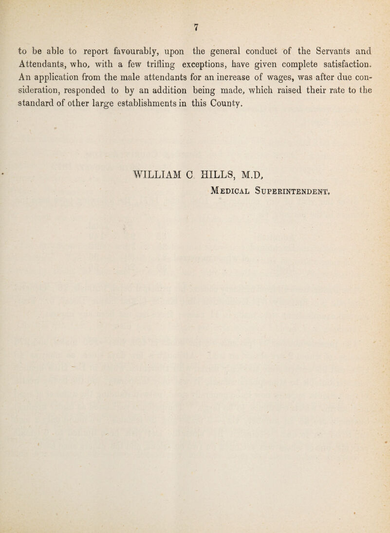 to be able to report favourably, upon the general conduct of the Servants and Attendants, who, with a few trifling exceptions, have given complete satisfaction. An application from the male attendants for an increase of wages, was after due con¬ sideration, responded to by an addition being made, which raised their rate to the standard of other large establishments in this County. WILLIAM C KILLS, M.D, Medical Superintendent,