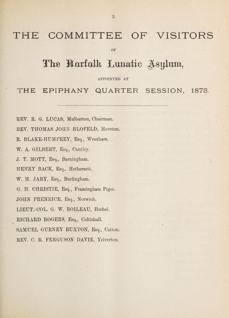 THE COMMITTEE OF VISITORS OF The IteMh Lunatic Jtsijlum, APPOINTED AT THE EPIPHANY QUARTER SESSION, 1873. REV. R. G. LUCAS, Mulbarton, Chairman. REV. THOMAS JOHN BLOFELD, Hoveton. R. BLAKE-HUMFREY, Esq., Wroxham. W. A. GILBERT, Esq., Cantley. J. T. MOTT, Esq., Barningham. HENRY BACK, Esq., Hethersett. W. H. JARY, Esq., Burlingham. G. H. CHRISTIE, Esq., Framingham Pigot. JOHN PRENRICE, Esq., Norwich. LIEUT.-COL. G. W. BOILEAU, Hethel. RICHARD ROGERS, Esq., Coltishall. SAMUEL GURNEY BUXTON, Esq., Catton. REV. C. R. FERGUSON DAVIE, Yelverton.