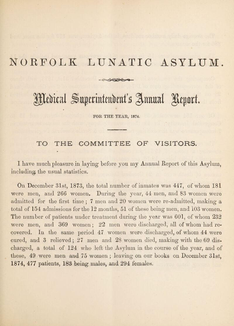 NORFOLK LUNATIC ASYLUM. iijjerrateiikttfs %mu\ FOR THE YEAR, 1874, TO THE COMMITTEE OF VISITORS. I have much pleasure in laying before you my Annual Report of this Asylum, including the usual statistics. On December 31st, 1873, the total number of inmates was 447, of whom 181 were men, and 266 women. During the year, 44 men, and 83 women were admitted for the first time ; 7 men and 20 women were re-admitted, making a total of 154 admissions for the 12 months, 51 of these being men, and 103 women. The number of patients under treatment during the year was 601, of whom 232 were men, and 369 women; 22 men were discharged, all of whom had re¬ covered. In the same period 47 women were discharged, of whom 44 were cured, and 3 relieved; 27 men and 28 women died, making with the 69 dis¬ charged, a total of 124 who left the Asylum in the course of the year, and of these, 49 were men and 75 women ; leaving on our books on December 31st, 1874, 477 patients, 183 being males, and 294 females.