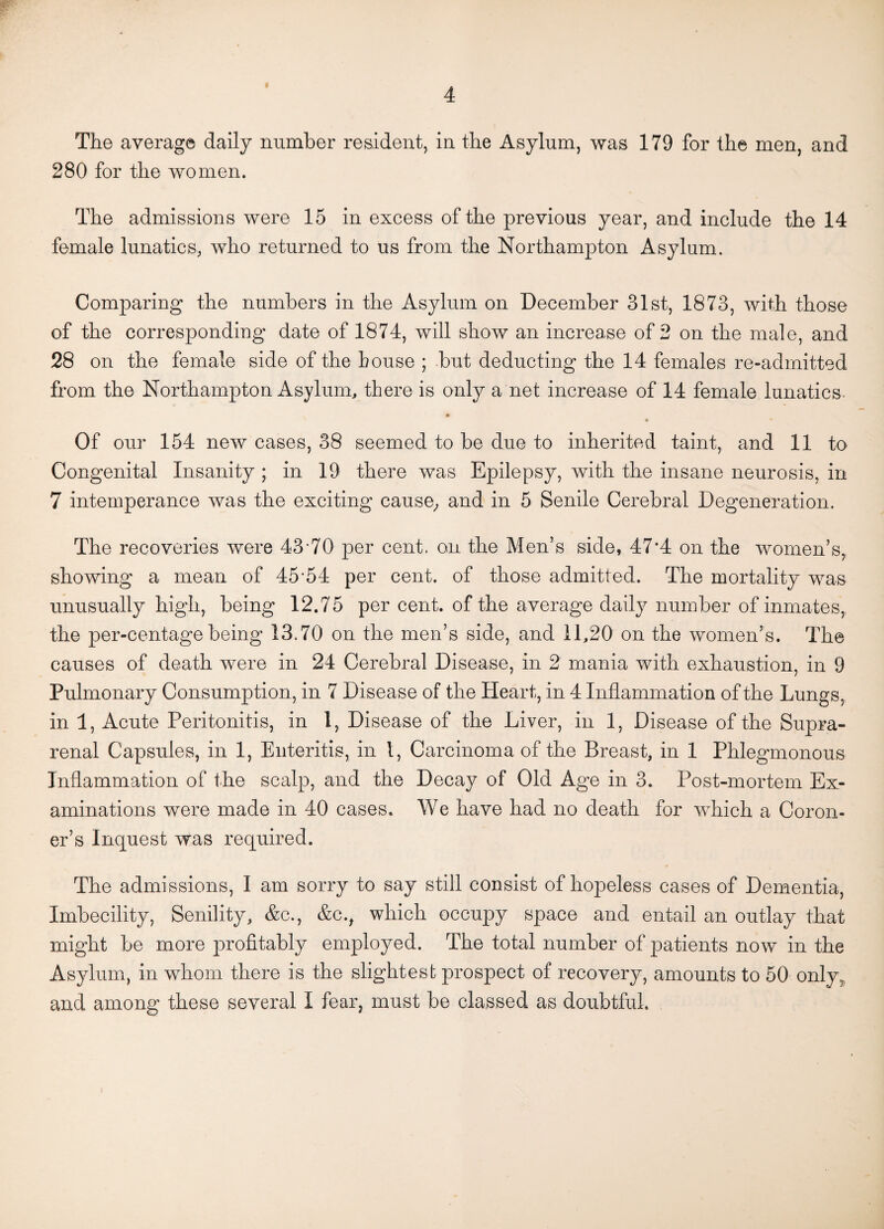 The average daily number resident, in the Asylum, was 179 for the men, and 280 for the women. The admissions were 15 in excess of the previous year, and include the 14 female lunatics, who returned to us from the Northampton Asylum. Comparing the numbers in the Asylum on December 31st, 1873, with those of the corresponding date of 1874, will show an increase of 2 on the male, and 28 on the female side of the bouse ; but deducting the 14 females re-admitted from the Northampton Asylum, there is only a net increase of 14 female lunatics. • Of our 154 new cases, 38 seemed to be due to inherited taint, and 11 to Congenital Insanity ; in 19 there was Epilepsy, with the insane neurosis, in 7 intemperance was the exciting cause, and in 5 Senile Cerebral Degeneration. The recoveries were 43-70 per cent, on the Men’s side, 47*4 on the women’s, showing a mean of 45-54 per cent, of those admitted. The mortality was unusually high, being 12.75 per cent, of the average daily number of inmates, the per-centage being 13.70 on the men’s side, and 11,20 on the women’s. The causes of death were in 24 Cerebral Disease, in 2 mania with exhaustion, in 9 Pulmonary Consumption, in 7 Disease of the Heart, in 4 Inflammation of the Lungs, in 1, Acute Peritonitis, in 1, Disease of the Liver, in 1, Disease of the Supra¬ renal Capsules, in 1, Enteritis, in l, Carcinoma of the Breast, in 1 Phlegmonous Inflammation of the scalp, and the Decay of Old Age in 3. Post-mortem Ex¬ aminations were made in 40 cases. We have had no death for which a Coron¬ er’s Inquest was required. The admissions, I am sorry to say still consist of hopeless cases of Dementia, Imbecility, Senility, &c., &c.f which occupy space and entail an outlay that might be more profitably employed. The total number of patients now in the Asylum, in whom there is the slightest prospect of recovery, amounts to 50 only, and among these several I fear, must be classed as doubtful.