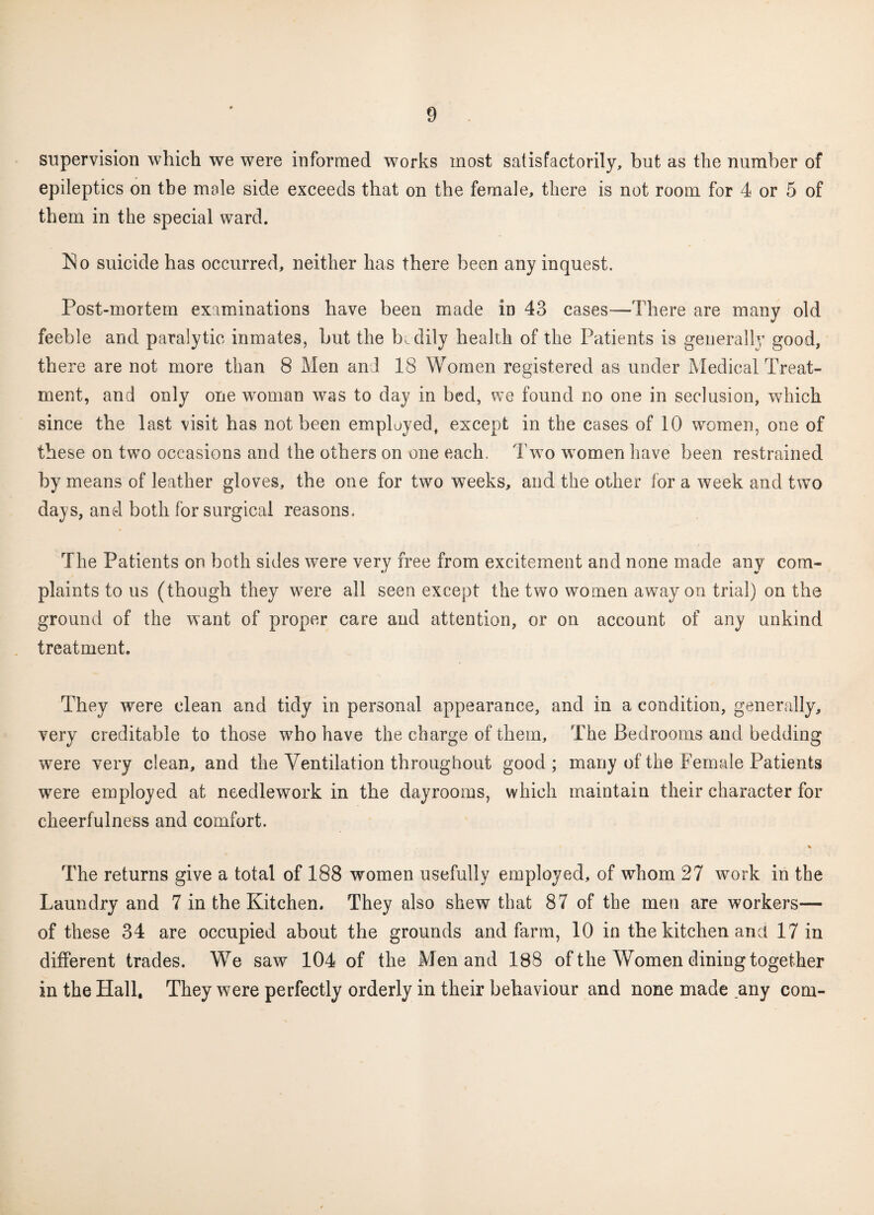 supervision which we were informed works most satisfactorily, but as the number of epileptics on the male side exceeds that on the female, there is not room for 4 or 5 of them in the special ward. Plo suicide has occurred, neither has there been any inquest. Post-mortem examinations have been made in 43 cases—There are many old feeble and paralytic inmates, hut the bodily health of the Patients is generally good, there are not more than 8 Men and 18 Women registered as under Medical Treat¬ ment, and only one woman was to day in bed, we found no one in seclusion, which since the last visit has not been employed, except in the cases of 10 women, one of these on twTo occasions and the others on one each. Two women have been restrained by means of leather gloves, the one for two weeks, and the other for a week and two days, and both for surgical reasons. The Patients on both sides were very free from excitement and none made any com¬ plaints to us (though they were all seen except the two women away on trial) on the ground of the want of proper care and attention, or on account of any unkind treatment. They were clean and tidy in personal appearance, and in a condition, genen i\\y, very creditable to those who have the charge of them. The Bedrooms and bedding were very dean, and the Ventilation throughout good; many of the Female Patients were employed at needlework in the dayrooms, which maintain their character for cheerfulness and comfort. % The returns give a total of 188 women usefully employed, of whom 27 work in the Laundry and 7 in the Kitchen. They also shew that 87 of the men are workers— of these 34 are occupied about the grounds and farm, 10 in the kitchen a,net 17 in different trades. We saw 104 of the Men and 188 of the Women dining together in the Hall, They were perfectly orderly in their behaviour and none made any com-