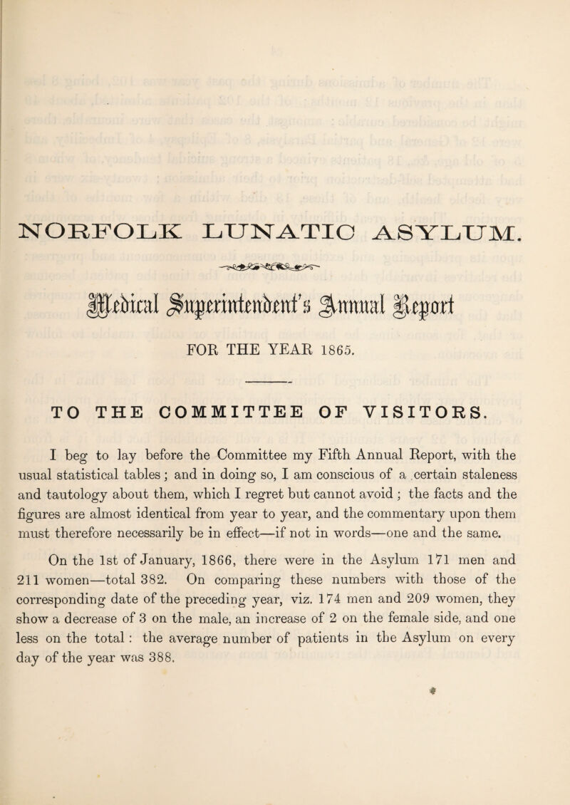 NORFOLK LUNATIC ASYLUM. §pkcal ^ufmntenhnf s gjwmml §qoxi FOR THE YEAR 1865. TO THE COMMITTEE OF VISITORS. I beg to lay before the Committee my Fifth Annual Report, with the usual statistical tables; and in doing so, I am conscious of a certain staleness and tautology about them, which I regret but cannot avoid ; the facts and the figures are almost identical from year to year, and the commentary upon them must therefore necessarily be in effect—if not in words—one and the same. On the 1st of January, 1866, there were in the Asylum 171 men and 211 women—total 382. On comparing these numbers with those of the corresponding date of the preceding year, viz. 174 men and 209 women, they show a decrease of 3 on the male, an increase of 2 on the female side, and one less on the total: the average number of patients in the Asylum on every day of the year was 388.