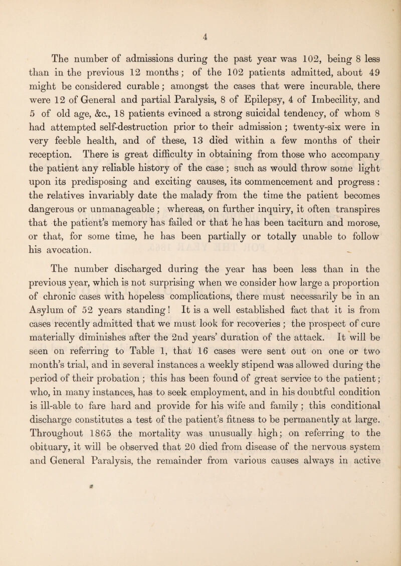 The number of admissions during the past year was 102, being 8 less than in the previous 12 months; of the 102 patients admitted, about 49 might be considered curable; amongst the cases that were incurable, there were 12 of General and partial Paralysis, 8 of Epilepsy, 4 of Imbecility, and 5 of old age, &c., 18 patients evinced a strong suicidal tendency, of whom 8 had attempted self-destruction prior to their admission ; twenty-six were in very feeble health, and of these, 13 died within a few months of their reception. There is great difficulty in obtaining from those who accompany the patient any reliable history of the case; such as would throw some light upon its predisposing and exciting causes, its commencement and progress : the relatives invariably date the malady from the time the patient becomes dangerous or unmanageable ; whereas, on further inquiry, it often transpires that the patient’s memory has failed or that he has been taciturn and morose, or that, for some time, he has been partially or totally unable to follow his avocation. The number discharged during the year has been less than in the previous year, which is not surprising when we consider how large a proportion of chronic cases with hopeless complications, there must necessarily be in an Asylum of 52 years standing! It is a well established fact that it is from cases recently admitted that we must look for recoveries ; the prospect of cure materially diminishes after the 2nd years duration of the attack. It will be seen on referring to Table 1, that 16 cases were sent out on one or two months trial, and in several instances a weekly stipend was allowed during the period of their probation ; this has been found of great service to the patient; who, in many instances, has to seek employment, and in his doubtful condition is ill-able to fare hard and provide for his wife and family; this conditional discharge constitutes a test of the patient’s fitness to be permanently at large. Throughout 1865 the mortality was unusually high; on referring to the obituary, it will be observed that 20 died from disease of the nervous system and General Paralysis, the remainder from various causes always in active