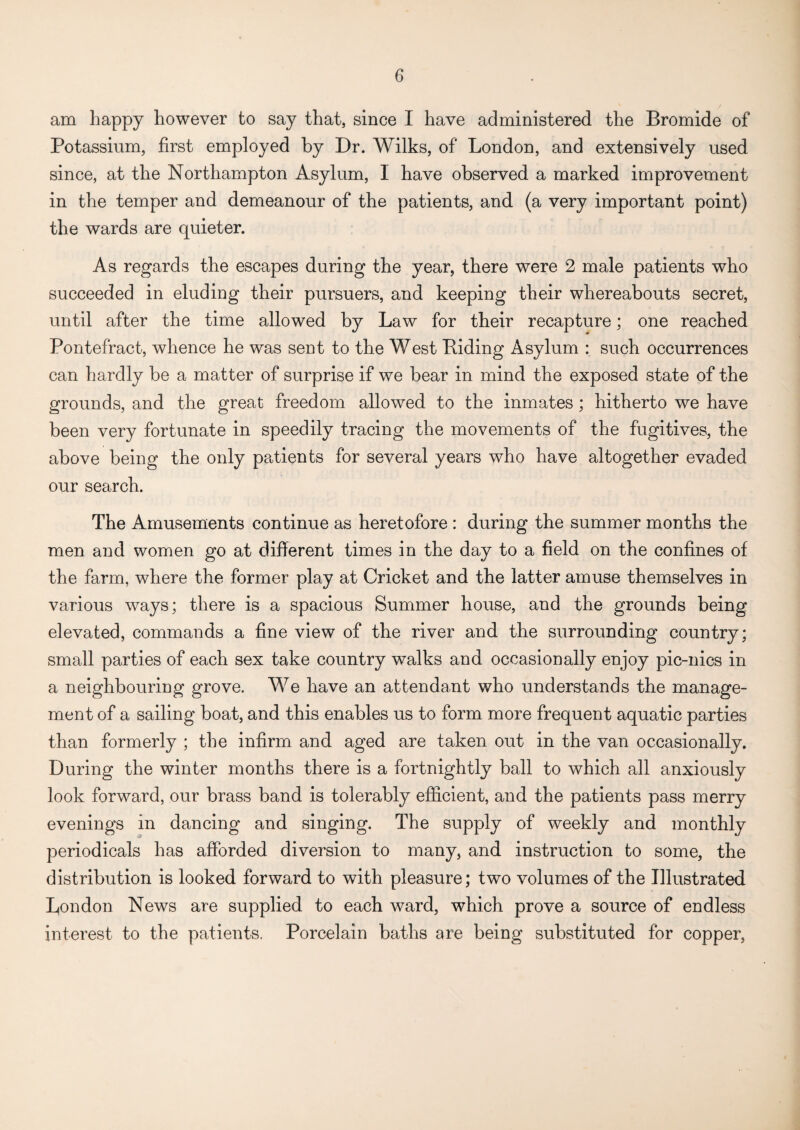 am happy however to say that, since I have administered the Bromide of Potassium, first employed by Dr. Wilks, of London, and extensively used since, at the Northampton Asylum, I have observed a marked improvement in the temper and demeanour of the patients, and (a very important point) the wards are quieter. As regards the escapes during the year, there were 2 male patients who succeeded in eluding their pursuers, and keeping their whereabouts secret, until after the time allowed by Law for their recapture; one reached Pontefract, whence he was sent to the West Biding Asylum : such occurrences can hardly be a matter of surprise if we bear in mind the exposed state of the grounds, and the great freedom allowed to the inmates; hitherto we have been very fortunate in speedily tracing the movements of the fugitives, the above being the only patients for several years who have altogether evaded our search. The Amusements continue as heretofore : during the summer months the men and women go at different times in the day to a field on the confines of the farm, where the former play at Cricket and the latter amuse themselves in various ways; there is a spacious Summer house, and the grounds being elevated, commands a fine view of the river and the surrounding country; small parties of each sex take country walks and occasionally enjoy pic-nics in a neighbouring grove. We have an attendant who understands the manage¬ ment of a sailing boat, and this enables us to form more frequent aquatic parties than formerly ; the infirm and aged are taken out in the van occasionally. During the winter months there is a fortnightly ball to which all anxiously look forward, our brass band is tolerably efficient, and the patients pass merry evenings in dancing and singing. The supply of weekly and monthly periodicals has afforded diversion to many, and instruction to some, the distribution is looked forward to with pleasure; two volumes of the Illustrated London News are supplied to each ward, which prove a source of endless interest to the patients. Porcelain baths are being substituted for copper,