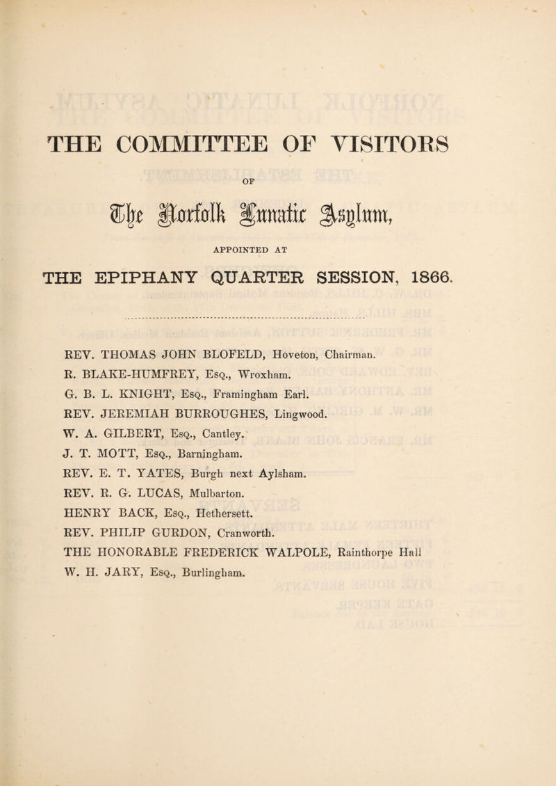 THE COMMITTEE OF VISITORS OF APPOINTED AT THE EPIPHANY QUARTER SESSION, 1866. REV. THOMAS JOHN BLOFELD, Hoveton, Chairman. R. BLAKE-HUMFREY, Esq., Wroxham. G. B. L. KNIGHT, Esq., Framingham Earl. REV. JEREMIAH BURROUGHES, Lingwood. W. A. GILBERT, Esq., Cantley. J. T. MOTT, Esq., Barningham. REV. E. T. YATES, Burgh next Aylsham. REY. R. G. LUCAS, Mulbarton. HENRY BACK, Esq., Hethersett. REV. PHILIP GURDON, Cranworth. THE HONORABLE FREDERICK WALPOLE, Rainthorpe Hall W. H. JARY, Esq., Burliugham.