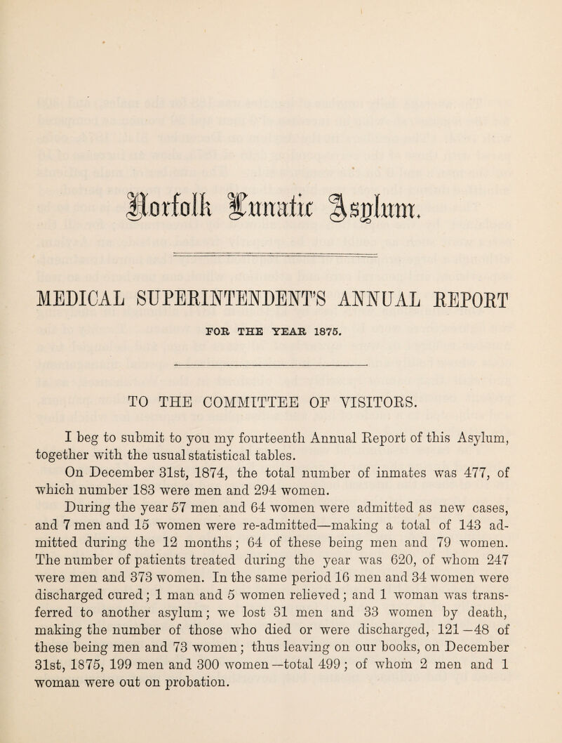 ttorfalh ^ttnatic %s%lnm. MEDICAL SUPERINTENDENT’S ANNUAL REPORT FOB. THE YEAB 1875. TO THE COMMITTEE OF VISITORS. I beg to submit to you my fourteenth Annual Report of this Asylum, together with the usual statistical tables. On December 31st, 1874, the total number of inmates was 477, of which number 183 wrere men and 294 women. During the year 57 men and 64 women were admitted as new cases, and 7 men and 15 women were re-admitted—making a total of 143 ad¬ mitted during the 12 months; 64 of these being men and 79 women. The number of patients treated during the year was 620, of whom 247 were men and 373 women. In the same period 16 men and 34 women were discharged cured; 1 man and 5 women relieved; and 1 woman was trans¬ ferred to another asylum; we lost 31 men and 33 women by death, making the number of those who died or were discharged, 121 —48 of these being men and 73 women; thus leaving on our books, on December 31st, 1875, 199 men and 300 women—total 499; of whom 2 men and 1 woman were out on probation.