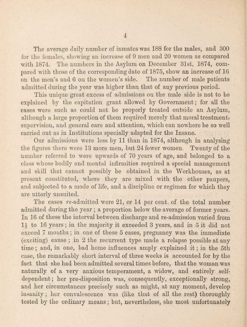 The average daily number of inmates was 188 for the males, and 300 for the females, showing an increase of 9 men and 20 women as compared with 1874. The numbers in the Asylum on December 31st, 1874, com¬ pared with those of the corresponding date of 1875, show an increase of 16 on the men’s and 6 on the women’s side. The number of male patients admitted during the year was higher than that of any previous period. This unique great excess of admissions on the male side is not to be explained by the capitation grant allowed by Government; for all the cases were such as could not be properly treated outside an Asylum, although a large proportion of them required merely that moral treatment? supervision, and general care and attention, which can nowhere be so well carried out as in Institutions specially adapted for the Insane. Our admissions were less by 11 than in 1874, although in analysing the figures there were 13 more men, but 24 fewer women. Twenty of the number referred to were upwards of 70 years of age, and belonged to a class whose bodily and mental infirmities required a special management and skill that cannot possibly be obtained in the Workhouses, as at present constituted, where they are mixed with the other paupers, and subjected to a mode of life, and a discipline or regimen for which they are utterly unsuited. The cases readmitted were 21, or 14 per cent, of the total number admitted during the year ; a proportion below the average of former years. In 16 of these the interval between discharge and re-admission varied from II to 16 years; in the majority it exceeded 3 years, and in 5 it did not exceed 7 months ; in one of these 5 cases, pregnancy was the immediate (exciting) cause ; in 2 the recurrent type made a relapse possible at any time; and, in one, bad home influences amply explained it; in the 5th case, the remarkably short interval of three weeks is accounted for by the fact that she had been admitted several times before, that the woman was naturally of a very anxious temperament, a widow, and entirely self- dependent ; her pre-disposition was, consequently, exceptionally strong, and her circumstances precisely such as might, at any moment, develop insanity ; her convalescence was (like that of all the rest) thoroughly tested by the ordinary means; but, nevertheless, she most unfortunately