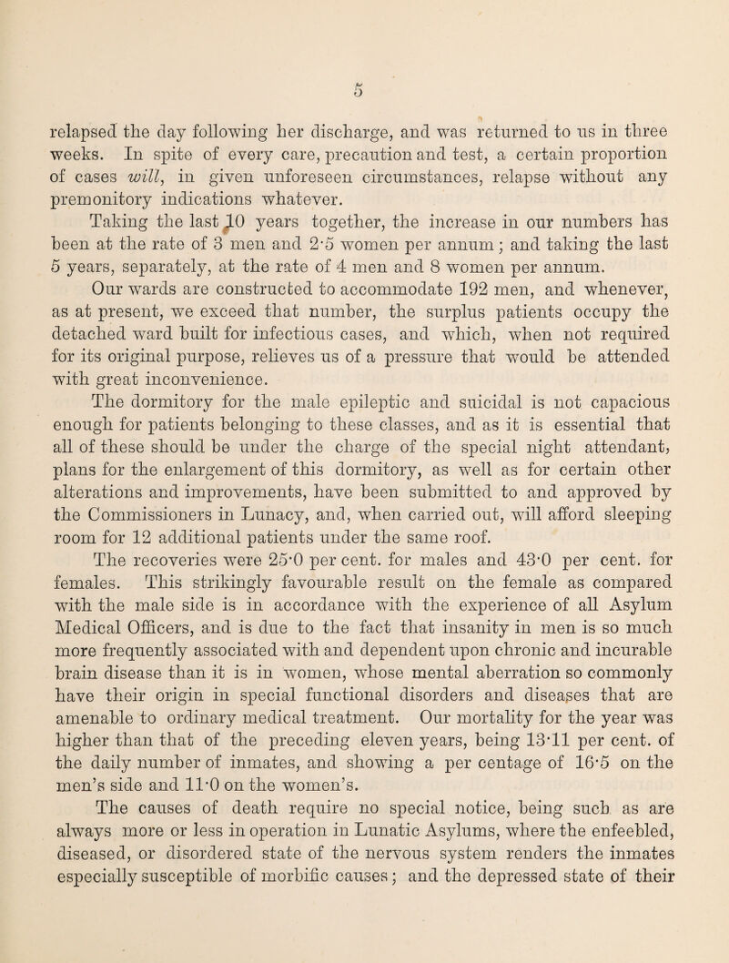 weeks. In spite of every care, precaution and test, a certain proportion of cases will, in given unforeseen circumstances, relapse without any premonitory indications whatever. Taking the last 10 years together, the increase in our numbers has been at the rate of 3 men and 2’5 women per annum; and taking the last 5 years, separately, at the rate of 4 men and 8 women per annum. Our wards are constructed to accommodate 192 men, and whenever? as at present, we exceed that number, the surplus patients occupy the detached ward built for infectious cases, and which, when not required for its original purpose, relieves us of a pressure that would be attended with great inconvenience. The dormitory for the male epileptic and suicidal is not capacious enough for patients belonging to these classes, and as it is essential that all of these should be under the charge of the special night attendant? plans for the enlargement of this dormitory, as well as for certain other alterations and improvements, have been submitted to and approved by the Commissioners in Lunacy, and, when carried out, will afford sleeping room for 12 additional patients under the same roof. The recoveries were 25*0 per cent, for males and 43*0 per cent, for females. This strikingly favourable result on the female as compared with the male side is in accordance with the experience of all Asylum Medical Officers, and is due to the fact that insanity in men is so much more frequently associated with and dependent upon chronic and incurable brain disease than it is in women, whose mental aberration so commonly have their origin in special functional disorders and diseases that are amenable to ordinary medical treatment. Our mortality for the year was higher than that of the preceding eleven years, being 13*11 per cent, of the daily number of inmates, and showing a per centage of 16*5 on the men’s side and 11*0 on the women’s. The causes of death require no special notice, being such as are always more or less in operation in Lunatic Asylums, where the enfeebled, diseased, or disordered state of the nervous system renders the inmates especially susceptible of morbific causes; and the depressed state of their