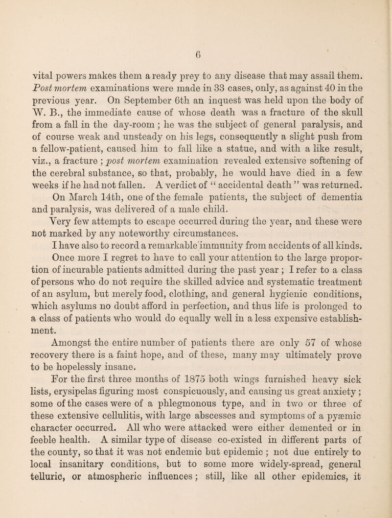 vital powers makes them a ready prey to any disease that may assail them. Post mortem examinations were made in 33 cases, only, as against 40 in the previous year. On September 6th an inquest was held upon the body of W. B., the immediate cause of whose death was a fracture of the skull from a fall in the day-room ; he was the subject of general paralysis, and of course weak and unsteady on his legs, consequently a slight push from a fellow-patient, caused him to fall like a statue, and with a like result, viz., a fracture ; post mortem examination revealed extensive softening of the cerebral substance, so that, probably, he would have died in a few weeks if he had not fallen. A verdict of “ accidental death ” was returned. On March 14th, one of the female patients, the subject of dementia and paralysis, was delivered of a male child. Very few attempts to escape occurred during the year, and these were not marked by any noteworthy circumstances. I have also to record a remarkable immunity from accidents of all kinds. Once more I regret to have to call your attention to the large propor¬ tion of incurable patients admitted during the past year ; I refer to a class of persons who do not require the skilled advice and systematic treatment of an asylum, but merely food, clothing, and general hygienic conditions, which asylums no doubt afford in perfection, and thus life is prolonged to a class of patients who would do equally wTell in a less expensive establish¬ ment. Amongst the entire number of patients there are only 57 of whose recovery there is a faint hope, and of these, many may ultimately prove to be hopelessly insane. For the first three months of 1875 both wings furnished heavy sick lists, erysipelas figuring most conspicuously, and causing us great anxiety ; some of the cases were of a phlegmonous type, and in two or three of these extensive cellulitis, with large abscesses and symptoms of a pysemic character occurred. All who were attacked were either demented or in feeble health. A similar type of disease co-existed in different parts of the county, so that it was not endemic but epidemic ; not due entirely to local insanitary conditions, but to some more widely-spread, general tellurid, or atmospheric influences; still, like all other epidemics, it