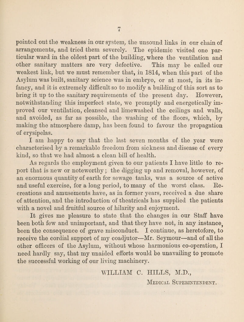 pointed out the weakness in our system, the unsound links in our chain of arrangements, and tried them severe]y. The epidemic visited one par¬ ticular ward in the oldest part of the building, where the ventilation and other sanitary matters are very defective. This may he called our weakest link, hut we must remember that, in 1814, when this part of the Asylum was built, sanitary science was in embryo, or at most, in its in¬ fancy, and it is extremely difficult so to modify a building of this sort as to bring it up to the sanitary requirements of the present day. However, notwithstanding this imperfect state, we promptly and energetically im¬ proved our ventilation, cleansed and limewashed the ceilings and walls, and avoided, as far as possible, the washing of the floors, ■which, by making the atmosphere damp, has been found to favour the propagation of erysipelas. I am happy to say that the lasfc seven months of the year were characterised by a remarkable freedom from sickness and disease of every kind, so that we had almost a clean bill of health. As regards the employment given to our patients I have little to re¬ port that is new or noteworthy; the digging up and removal, however, of an enormous quantity of earth for sewage tanks, was a source of active and useful exercise, for a long period, to many of the worst class. Ke- creations and amusements have, as in former years, received a due share of attention, and the introduction of theatricals has supplied the patients with a novel and fruitful source of hilarity and enjoyment. It gives me pleasure to state that the changes in our Staff have been both few and unimportant, and that they have not, in any instance? been the consequence of grave misconduct. I continue, as heretofore, to receive the cordial support of my coadjutor—Mr. Seymour—and of all the other officers of the Asylum, without whose harmonious co-operation, I need hardly say, that my unaided efforts would be unavailing to promote the successful working of our living machinery. WILLIAM C. HILLS, M.D., Medical Superintendent.