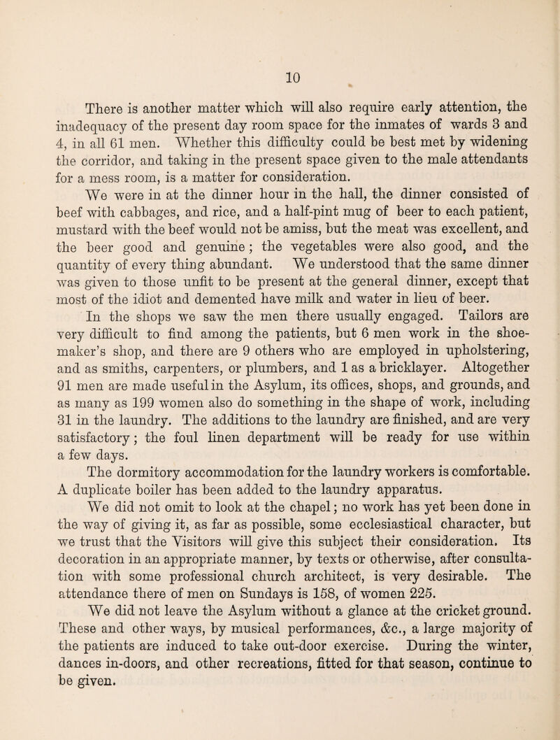 There is another matter which will also require early attention, the inadequacy of the present day room space for the inmates of wards 3 and 4, in all 61 men. Whether this difficulty could be best met by widening the corridor, and taking in the present space given to the male attendants for a mess room, is a matter for consideration. We were in at the dinner hour in the hall, the dinner consisted of beef with cabbages, and rice, and a half-pint mug of beer to each patient, mustard with the beef would not be amiss, but the meat was excellent, and the beer good and genuine ; the vegetables were also good, and the quantity of every thing abundant. We understood that the same dinner was given to those unfit to be present at the general dinner, except that most of the idiot and demented have milk and water in lieu of beer. In the shops we saw the men there usually engaged. Tailors are very difficult to find among the patients, but 6 men work in the shoe¬ maker’s shop, and there are 9 others who are employed in upholstering, and as smiths, carpenters, or plumbers, and 1 as a bricklayer. Altogether 91 men are made useful in the Asylum, its offices, shops, and grounds, and as many as 199 women also do something in the shape of work, including 31 in the laundry. The additions to the laundry are finished, and are very satisfactory; the foul linen department will be ready for use within a few days. The dormitory accommodation for the laundry workers is comfortable. A duplicate boiler has been added to the laundry apparatus. We did not omit to look at the chapel; no work has yet been done in the way of giving it, as far as possible, some ecclesiastical character, but we trust that the Visitors will give this subject their consideration. Its decoration in an appropriate manner, by texts or otherwise, after consulta¬ tion with some professional church architect, is very desirable. The attendance there of men on Sundays is 158, of women 225. We did not leave the Asylum without a glance at the cricket ground. These and other ways, by musical performances, &c., a large majority of the patients are induced to take out-door exercise. During the winter, dances in-doors, and other recreations, fitted for that season, continue to be given.