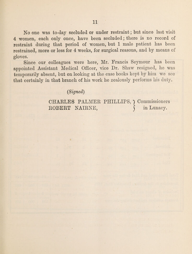 No one was to-day secluded or under restraint; but since last visit 4 women, each only once, have been secluded; there is no record of restraint during that period of women, but 1 male patient has been restrained, more or less for 4 weeks, for surgical reasons, and by means of gloves. Since our colleagues were here, Mr. Francis Seymour has been appointed Assistant Medical Officer, vice Dr. Shaw resigned, he was temporarily absent, but on looking at the case books kept by him we see that certainly in that branch of his work he zealously performs his duty, (Signed) CHARLES PALMER PHILLIPS, | Commissioners ROBERT NAIRNE, ) in Lunacy.