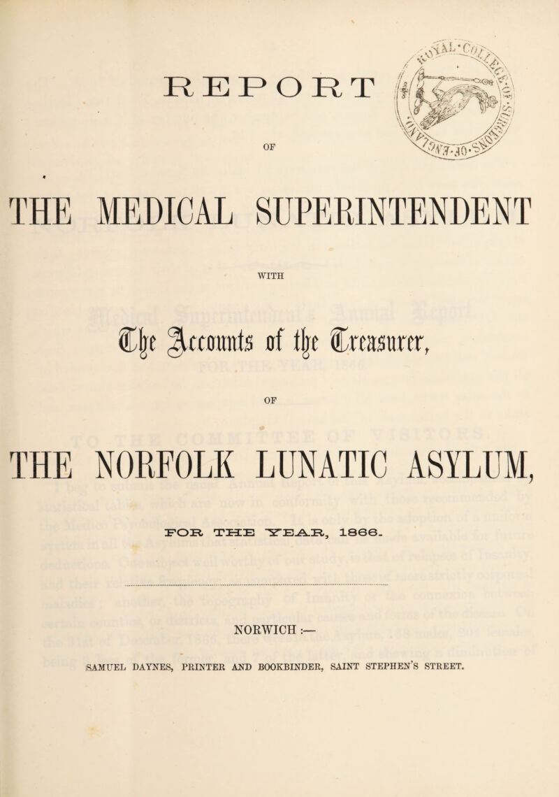 REPORT OF THE MEDICAL SUPERINTENDENT WITH Cjre Recounts of tlje Creamer, OF THE NORFOLK LUNATIC ASYLUM, FOR THE YEAE, 1800. NORWICH :— SAMUEL DAYNES, PRINTER AND BOOKBINDER, SAINT STEPHEN’S STREET.