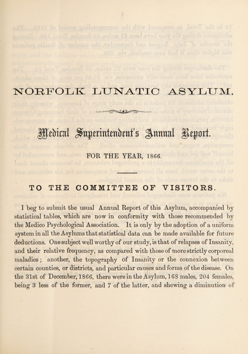 NORFOLK LUNATIC ASYLUM. gptol gummd §Upjrl FOR THE YEAR, 1866. TO THE COMMITTEE OF VISITORS. 1 beg to submit the usual Annual Report of this Asylum, accompanied by statistical tables, which are now in conformity with those recommended by the Medico Psychological Association. It is only by the adoption of a uniform system in all the Asylums that statistical data can be made available for future deductions. One subject well worthy of our study, is that of relapses of Insanity, and their relative frequency, as compared with those of more strictly corporeal maladies ; another, the topography of Insanity or the connexion between certain counties, or districts, and particular causes and forms of the disease. On the 31st of December, 1866, there were in the Asylum, 168 males, 204 females,