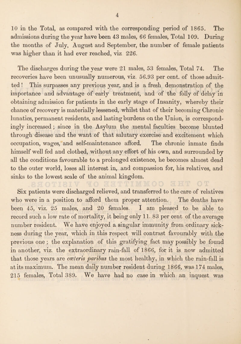 10 in the Total, as compared with the corresponding period of 1865. The admissions during the year have been 43 males, 66 females, Total 109. During the months of July, August and September, the number of female patients was higher than it had ever reached, viz 226. The discharges during the year were 21 males, 53 females, Total 74. The recoveries have been unusually numerous, viz, 56.93 per cent, of those admit¬ ted ! This surpasses any previous year, and is a fresh demonstration of the importance and advantage of early treatment, and of the folly of delay in obtaining admission for patients in the early stage of Insanity, whereby their chance of recovery is materially lessened, whilst that of their becoming Chronic lunatics, permanent residents, and lasting burdens on the Union, is correspond¬ ingly increased; since in the Asylum the mental faculties become blunted through disease and the want of that salutary exercise and excitement which occupation, wages, and self-maintenance afford. The chronic inmate finds himself well fed and clothed, without any effort of his own, and surrounded by all the conditions favourable to a prolonged existence, he becomes almost dead to the outer world, loses all interest in, and compassion for, his relatives, and sinks to the lowest scale of the animal kingdom. Six patients were discharged relieved, and transferred to the care of relatives who were in a position to afford them proper attention. The deaths have been 45, viz. 25 males, and 20 females. I am pleased to be able to record such a low rate of mortality, it being only 11. 83 per cent, of the average number resident. We have enjoyed a singular immunity from ordinary sick¬ ness during the year, which in this respect will contrast favourably with the previous one; the explanation of this gratifying fact may possibly be found in another, viz. the extraordinary rain-fall of 1866, for it is now admitted that those years are easterns paribus the most healthy, in which the rain-fall is at its maximum. The mean daily number resident during 1866, was 174 males, 215 females, Total 389. We have had no case in which an inquest was
