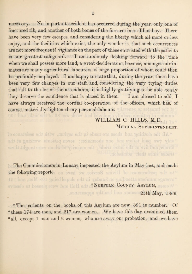 necessary. No important accident has occurred during the year, only one of fractured rib, and another of both bones of the forearm in an Idiot boy. There have been very few escapes, and considering the liberty which all more or less enjoy, and the facilities which exist, the only wonder is, that such occurrences are not more frequent! vigilance on the part of those entrusted with the patients is our greatest safeguard. I. am anxiously looking forward to the time when we shall possess more land, a great desideratum, because, amongst our in¬ mates are many agricultural labourers, a large proportion of whom could then be profitably employed. I am happy to state that, during the year, there have been very few changes in our staff, and, considering the very trying duties that fall to the lot of the attendants, it is highly gratifying to be able to say they deserve the confidence that is placed in them. I am pleased to add, I have always received the cordial co-operation of the officers, which has, of course, materially lightened my personal labours. WILLIAM C. HILLS, M.D. Medical Superintendent. The Commissioners in Lunacy inspected the Asylum in May last, and made the following report. “Norfolk County Asylum, 25th May, 1866. “The patients on the books of this Asylum are now 391 in number. Of “these 174 are men, and 217 are women. We have this day examined them “ all, except 1 man and 2 women, who are away on probation, and we have