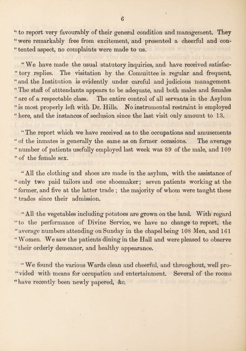 “ to report very favourably of their general condition and management. They “were remarkably free from excitement, and presented a cheerful and con¬ sented aspect, no complaints were made to us. “We have made the usual statutory inquiries, and have received satisfac- “ tory replies. The visitation by the Committee is regular and frequent, “ and the Institution is evidently under careful and judicious management. “ The staff of attendants appears to be adequate, and both males and females “ are of a respectable class. The entire control of all servants in the Asylum “is most properly left with Dr. Hills. No instrumental restraint is employed “here, and the instances of seclusion since the last visit only amount to 13. “ The report which we have received as to the occupations and amusements “ of the inmates is generally the same as on former occasions. The average “ number of patients usefully employed last week was 89 of the male, and 109 “ of the female sex. “ All the clothing and shoes are made in the asylum, with the assistance of “only two paid tailors and one shoemaker; seven patients working at the “ former, and five at the latter trade ; the majority of whom were taught these “ trades since their admission. “ All the vegetables including potatoes are grown on the land. With regard “ to the performance of Divine Service, we have no change to report, the “average numbers attending on Sunday in the chapel being 108 Men, and 161 “Women. We saw the patients dining in the Hall and were pleased to observe “ their orderly demeanor, and healthy appearance. “We found the various Wards clean and cheerful, and throughout, well pro¬ vided with means for occupation and entertainment. Several of the rooms “have recently been newly papered, &c.