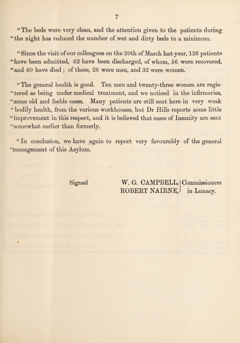 “ The beds were very clean, and the attention given to the patients during “ the night has reduced the number of wet and dirty beds to a minimum. “ Since the visit of our colleagues on the 20th of March last year, 126 patients “have been admitted, 62 have been discharged, of whom, 56 were recovered, “and 60 have died ; of these, 28 were men, and 32 were women. 44 The general health is good. Ten men and twenty-three women are regis- 44 tered as being under medical treatment, and we noticed in the infirmaries, 44 some old and feeble cases. Many patients are still sent here in very weak 44 bodily health, from the various workhouses, but Dr Hills reports some little 44 improvement in this respect, and it is believed that cases of Insanity are sent 44 somewhat earlier than formerly. 44 In conclusion, we have again to report very favourably of the general “management of this Asylum. Signed W. G. CAMPBELL,]Commissioners ROBERT NAIRNE,) in Lunacy. »