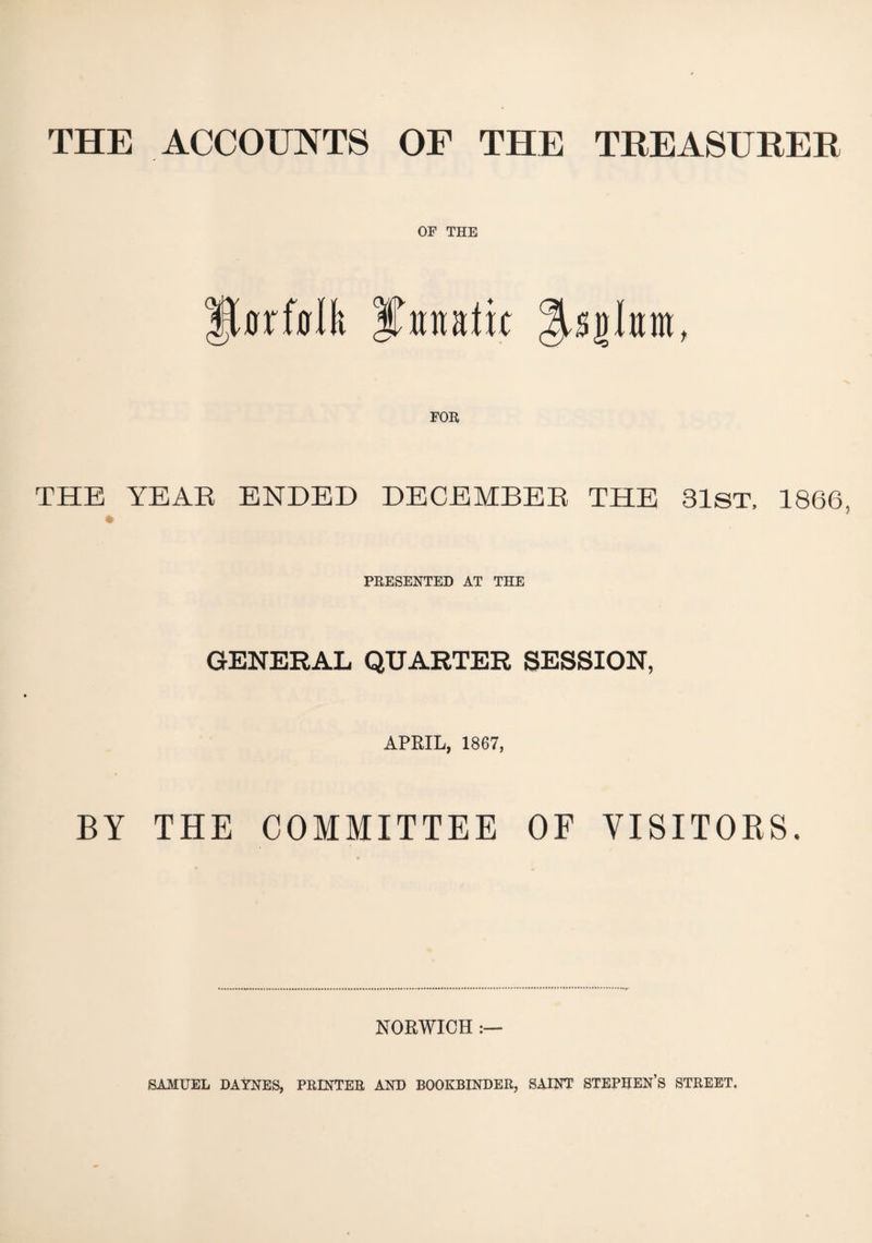 THE ACCOUNTS OF THE TREASURER OF THE flrfalft IFmtk * THE YEAR ENDED DECEMBER THE 31ST, 1866 PRESENTED AT THE GENERAL QUARTER SESSION, APRIL, 1867, BY THE COMMITTEE OF VISITORS. NORWICH ►SAMUEL DAYNES, PRINTER AND BOOKBINDER, SAINT STEPHEN’S STREET.