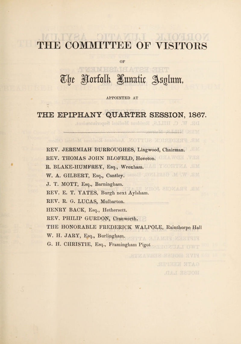 THE COMMITTEE OF VISITORS OF APPOINTED AT THE EPIPHANY QUARTER SESSION, 1867. REV. JEREMIAH BURROUGHES, Lingwood, Chairman. REV. THOMAS JOHN BLQFELD, Hoveton. R. BLAKE-HUMFREY, Esq., Wroxham. W. A. GILBERT, Esq., Cantley. J. T. MOTT, Esq., Barningham. REV. E. T. YATES, Burgh next Aylsham. REV. R. G. LUCAS, Mulbarton. HENRY BACK, Esq., Hethersett. REV. PHILIP GURDON, Cranworth. THE HONORABLE FREDERICK WALPOLE, Rainthorpe Hall W. H. JARY, Esq., Burlingham. G. H. CHRISTIE, Esq., Framingham Pigot