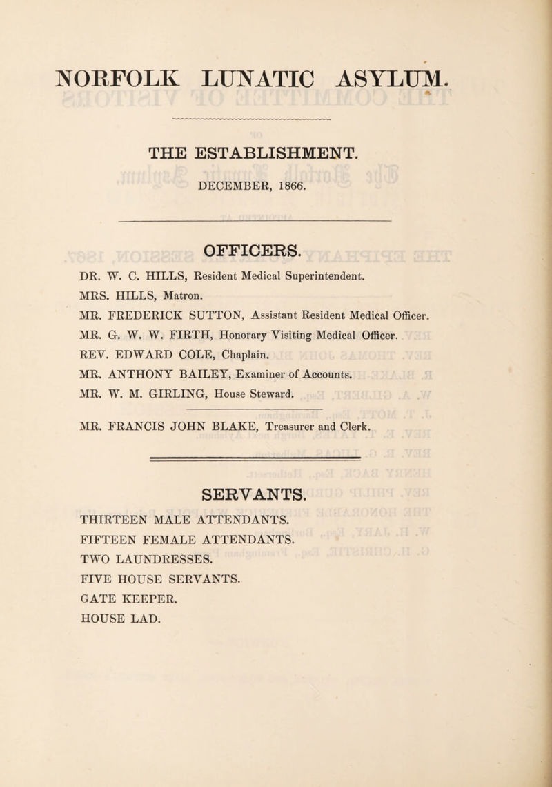 NORFOLK LUNATIC ASYLUM THE ESTABLISHMENT. DECEMBER, 1866. OFFICERS. DR. W. C. HILLS, Resident Medical Superintendent. MRS. HILLS, Matron. MR. FREDERICK SUTTON, Assistant Resident Medical Officer. MR. G. W. W. FIRTH, Honorary Visiting Medical Officer. REV. EDWARD COLE, Chaplain. MR. ANTHONY BAILEY, Examiner of Accounts. MR. W. M. GIRLING, House Steward. MR. FRANCIS JOHN BLAKE, Treasurer and Clerk. SERVANTS. THIRTEEN MALE ATTENDANTS. FIFTEEN FEMALE ATTENDANTS. TWO LAUNDRESSES. FIVE HOUSE SERVANTS. GATE KEEPER. HOUSE LAD.