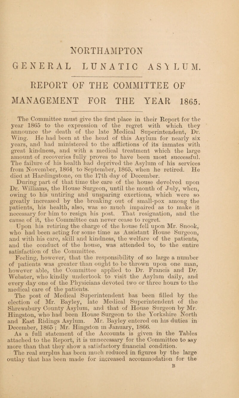 NORTHAMPTON GENERAL LUNATIC AST L U M. REPORT OF THE COMMITTEE OF MANAGEMENT FOR THE YEAR 1865. The Committee must give the first place in their Report for the year 1865 to the expression of the regret with which they announce the death of the late Medical Superintendent, Dr. Wing. He had been at the head of this Asylum for nearly six years, and had ministered to the afflictions of its inmates with great kindness, and with a medical treatment which the large amount of recoveries fully proves to have been most successful. The failure of his health had deprived the Asylum of his services from November, 1864, to September, 1865, when he retired. He died at Hardingstone, on the 17th day of December. During part of that time the care of the house devolved upon Dr. Williams, the House Surgeon, until the month of July, when, owing to his untiring and unsparing exertions, which were so greatly increased by the breaking out of small-pox among the patients, his health, also, was so much impaired as to make it necessary for him to resign his post. That resignation, and the cause of it, the Committee can never cease to regret. Upon his retiring the charge of the house fell upon Mr. Snook, who had been acting for some time as Assistant House Surgeon, and with his care, skill and kindness, the welfare of the patients, and the conduct of the house, was attended to, to the entire satisfaction of the Committee. Feeling, however, that the responsibility of so large a number of patients was greater than ought to be thrown upon one man, however able, the Committee applied to Dr. Francis and Dr. Webster, who kindly undertook to visit the Asylum daily, and every day one of the Physicians devoted two or three hours to the medical care of the patients. The post of Medical Superintendent has been filled by the election of Mr. Bayley, late Medical Superintendent of the Shrewsbury County Asylum, and that of House Surgeon by Mr. Hingston, who had been House Surgeon to the Yorkshire North and East Ridings Asylum. Mr. Bayley entered on his duties in December, 1865 ; Mr. Hingston m January, 1866. As a full statement of the Accounts is given in the Tables attached to the Report, it is unnecessary for the Committee to say more than that they show a satisfactory financial condition. The real surplus has been much reduced in figures by the large outlay that has been made for increased accommodation for the B