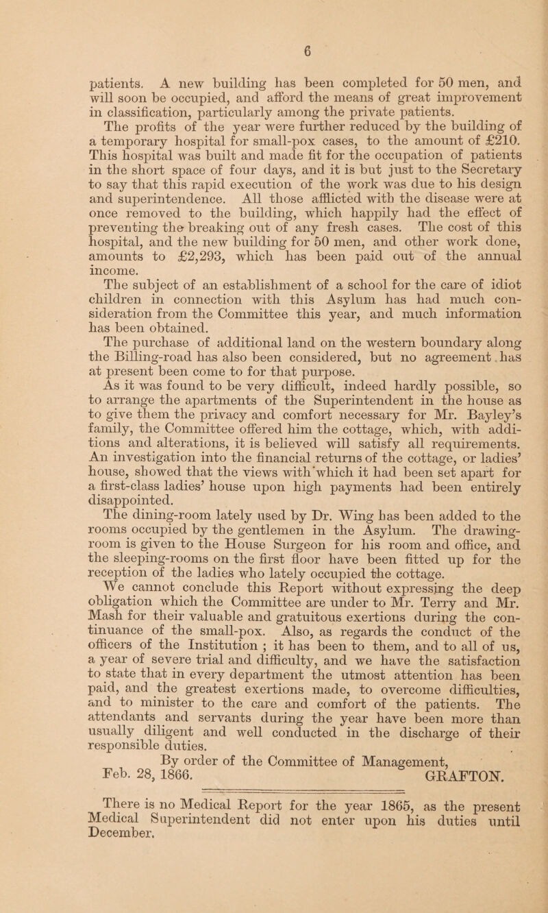 patients. A new building has been completed for 50 men, and will soon be occupied, and afford, the means of great improvement in classification, particularly among the private patients. The profits of the year were further reduced by the building of a temporary hospital for small-pox cases, to the amount of £210. This hospital wTas built and made fit for the occupation of patients in the short space of four days, and it is but just to the Secretary to say that this rapid execution of the work was due to his design and superintendence. All those afflicted with the disease were at once removed to the building, which happily had the effect of preventing the- breaking out of any fresh cases. The cost of this hospital, and the new building for 50 men, and other work done, amounts to £2,293, which has been paid out of the annual income. The subject of an establishment of a school for the care of idiot children in connection with this Asylum has had much con¬ sideration from the Committee this year, and much information has been obtained. The purchase of additional land on the western boundary along the Billing-road has also been considered, but no agreement has at present been come to for that purpose. As it was found to be very difficult, indeed hardly possible, so to arrange the apartments of the Superintendent in the house as to give them the privacy and comfort necessary for Mr. Bayley’s family, the Committee offered him the cottage, which, with addi¬ tions and alterations, it is believed will satisfy all requirements. An investigation into the financial returns of the cottage, or ladies’ house, showed that the views with‘which it had been set apart for a first-class ladies’ house upon high payments had been entirely disappointed. The dining-room lately used by Dr. Wing has been added to the rooms occupied by the gentlemen in the Asylum. The drawing¬ room is given to the House Surgeon for his room and office, and the sleeping-rooms on the first floor have been fitted up for the reception of the ladies who lately occupied the cottage. We cannot conclude this Report without expressing the deep obligation which the Committee are under to Mr. Terry and Mr. Mash for their valuable and gratuitous exertions during the con¬ tinuance of the small-pox. Also, as regards the conduct of the officers of the Institution ; it has been to them, and to all of us, a year of severe trial and difficulty, and we have the satisfaction to state that in every department the utmost attention has been paid, and the greatest exertions made, to overcome difficulties, and to minister to the care and comfort of the patients. The attendants and servants during the year have been more than usually diligent and well conducted in the discharge of their responsible duties. By order of the Committee of Management, Feb. 28, 1866. GRAFTON. There is no Medical Report for the year 1865, as the present Medical Superintendent did not enter upon his duties until December.