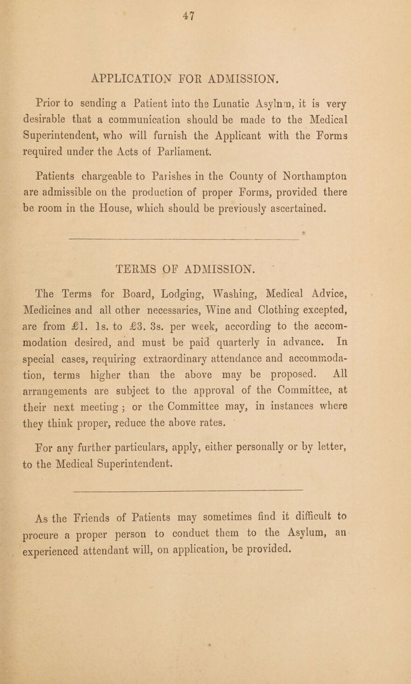 APPLICATION FOR ADMISSION. Prior to sending a Patient into the Lunatic Asylnm, it is very desirable that a communication should be made to the Medical Superintendent, who will furnish the Applicant with the Forms required under the Acts of Parliament. Patients chargeable to Parishes in the County of Northampton are admissible on the production of proper Forms, provided there be room in the House, which should be previously ascertained. TERMS OF ADMISSION. The Terms for Board, Lodging, Washing, Medical Advice, Medicines and all other necessaries, Wine and Clothing excepted, are from £1. Is. to £3. 3s. per week, according to the accom¬ modation desired, and must be paid quarterly in advance. In special cases, requiring extraordinary attendance and accommoda¬ tion, terms higher than the above may be proposed. All arrangements are subject to the approval of the Committee, at their next meeting ; or the Committee may, in instances where they think proper, reduce the above rates. For any further particulars, apply, either personally or by letter, to the Medical Superintendent. As the Friends of Patients may sometimes find it difficult to procure a proper person to conduct them to the Asylum, an experienced attendant will, on application, be provided.
