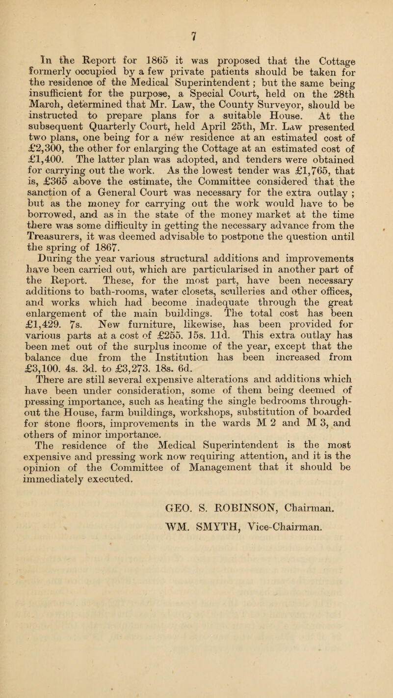 In tlie Report for 1865 it was proposed that the Cottage formerly occupied by a few private patients should be taken for the residence of the Medical Superintendent; but the same being insufficient for the purpose, a Special Court, held on the 28th March, determined that Mr. Law, the County Surveyor, should be instructed to prepare plans for a suitable House. At the subsequent Quarterly Court, held April 25th, Mr. Law presented two plans, one being for a new residence at an estimated cost of £2,300, the other for enlarging the Cottage at an estimated cost of £1,400. The latter plan was adopted, and tenders were obtained for carrying out the work. As the lowest tender was £1,765, that is, £365 above the estimate, the Committee considered that the sanction of a General Court was necessary for the extra outlay ; but as the money for carrying out the work would have to be borrowed, and as in the state of the money market at the time there was some difficulty in getting the necessary advance from the Treasurers, it was deemed advisable to postpone the question until the spring of 1867. During the year various structural additions and improvements have been carried out, which are particularised in another part of the Report. These, for the most part, have been necessary additions to bath-rooms, water closets, sculleries and other offices, and works which had become inadequate through the great enlargement of the main buildings. The total cost has been £1,429. 7s. New furniture, likewise, has been provided for various parts at a cost of £255. 15s. lid. This extra outlay has been met out of the surplus income of the year, except that the balance due from the Institution has been increased from £3,100. 4s. 3d. to £3,273. 18s. 6d. There are still several expensive alterations and additions which have been under consideration, some of them being deemed of pressing importance, such as heating the single bedrooms through¬ out the House, farm buildings, workshops, substitution of boarded for stone floors, improvements in the wards M 2 and M 3, and others of minor importance. The residence of the Medical Superintendent is the most expensive and pressing work now requiring attention, and it is the opinion of the Committee of Management that it should be immediately executed. GEO. S. ROBINSON, Chairman. WM. SMYTH, Vice-Chairman.