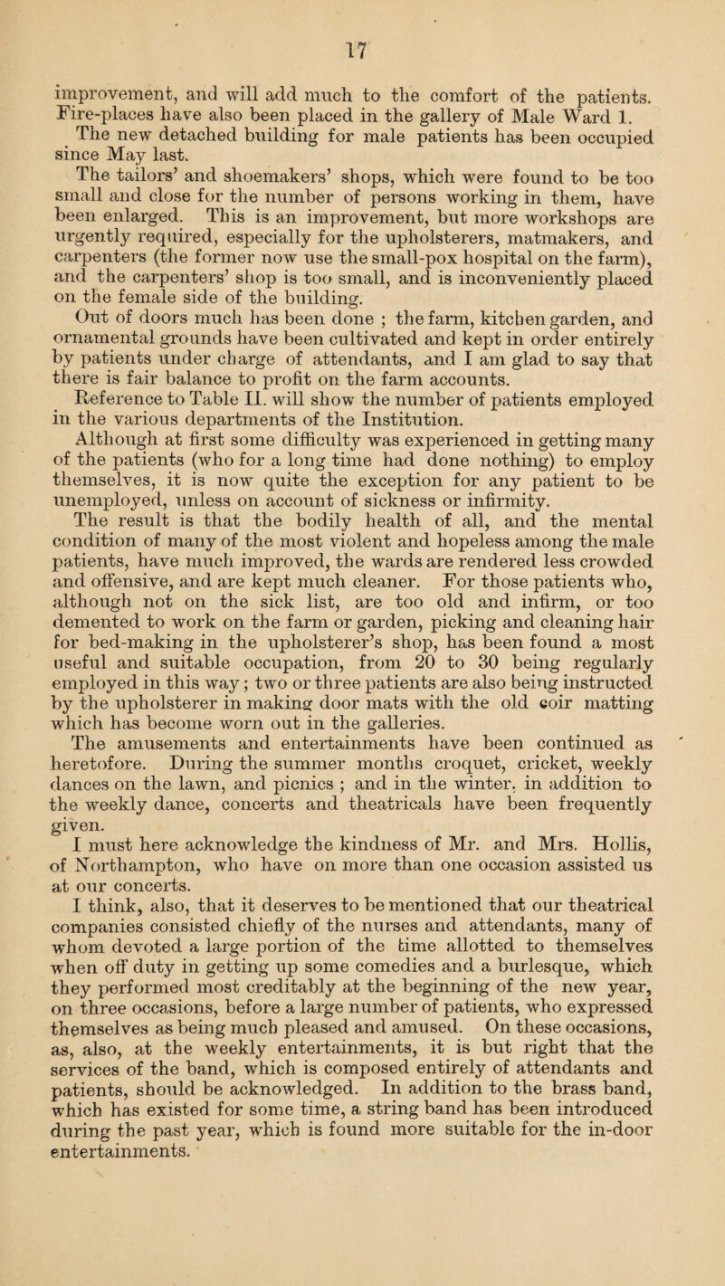 improvement, and will add much to the comfort of the patients. Fire-places have also been placed in the gallery of Male Ward 1. The new detached building for male patients has been occupied since May last. The tailors’ and shoemakers’ shops, which were found to be too small and close for the number of persons working in them, have been enlarged. This is an improvement, but more workshops are urgently required, especially for the upholsterers, matmakers, and carpenters (the former now use the small-pox hospital on the farm), and the carpenters’ shop is too small, and is inconveniently placed on the female side of the building. Out of doors much has been done ; the farm, kitchen garden, and ornamental grounds have been cultivated and kept in order entirely by patients under charge of attendants, and I am glad to say that there is fair balance to profit on the farm accounts. Reference to Table II. will show the number of patients employed in the various departments of the Institution. Although at first some difficulty was experienced in getting many of the patients (who for a long time had done nothing) to employ themselves, it is now quite the exception for any patient to be unemployed, unless on account of sickness or infirmity. The result is that the bodily health of all, and the mental condition of many of the most violent and hopeless among the male patients, have much improved, the wards are rendered less crowded and offensive, and are kept much cleaner. For those patients who, although not on the sick list, are too old and infirm, or too demented to work on the farm or garden, picking and cleaning hair for bed-making in the upholsterer’s shop, has been found a most useful and suitable occupation, from 20 to 30 being regularly employed in this way; two or three patients are also being instructed by the upholsterer in making door mats with the old coir matting which has become worn out in the galleries. The amusements and entertainments have been continued as heretofore. During the summer months croquet, cricket, weekly dances on the lawn, and picnics ; and in the winter, in addition to the weekly dance, concerts and theatricals have been frequently given. I must here acknowledge the kindness of Mr. and Mrs. Hollis, of Northampton, who have on more than one occasion assisted us at our concerts. I think, also, that it deserves to be mentioned that our theatrical companies consisted chiefly of the nurses and attendants, many of whom devoted a large portion of the time allotted to themselves when off duty in getting up some comedies and a burlesque, which they performed most creditably at the beginning of the new year, on three occasions, before a large number of patients, who expressed themselves as being much pleased and amused. On these occasions, as, also, at the weekly entertainments, it is but right that the services of the band, which is composed entirely of attendants and patients, should be acknowledged. In addition to the brass band, which has existed for some time, a string band has been introduced during the past year, which is found more suitable for the in-door entertainments.