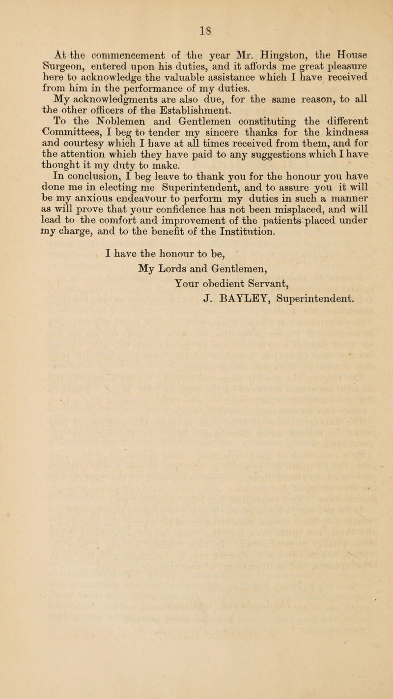 At the commencement of the year Mr. Hingston, the House Surgeon, entered upon his duties, and it affords me great pleasure here to acknowledge the valuable assistance which I have received from him in the performance of my duties. My acknowledgments are also due, for the same reason, to all the other officers of the Establishment. To the Noblemen and Gentlemen constituting the different Committees, I beg to tender my sincere thanks for the kindness and courtesy which I have at all times received from them, and for the attention which they have paid to any suggestions which I have thought it my duty to make. In conclusion, I beg leave to thank you for the honour you have done me in electing me Superintendent, and to assure you it will be my anxious endeavour to perform my duties in such a manner as will prove that your confidence has not been misplaced, and will lead to the comfort and improvement of the patients placed under my charge, and to the benefit of the Institution. I have the honour to be, My Lords and Gentlemen, Your obedient Servant, J. BAYLEY, Superintendent.