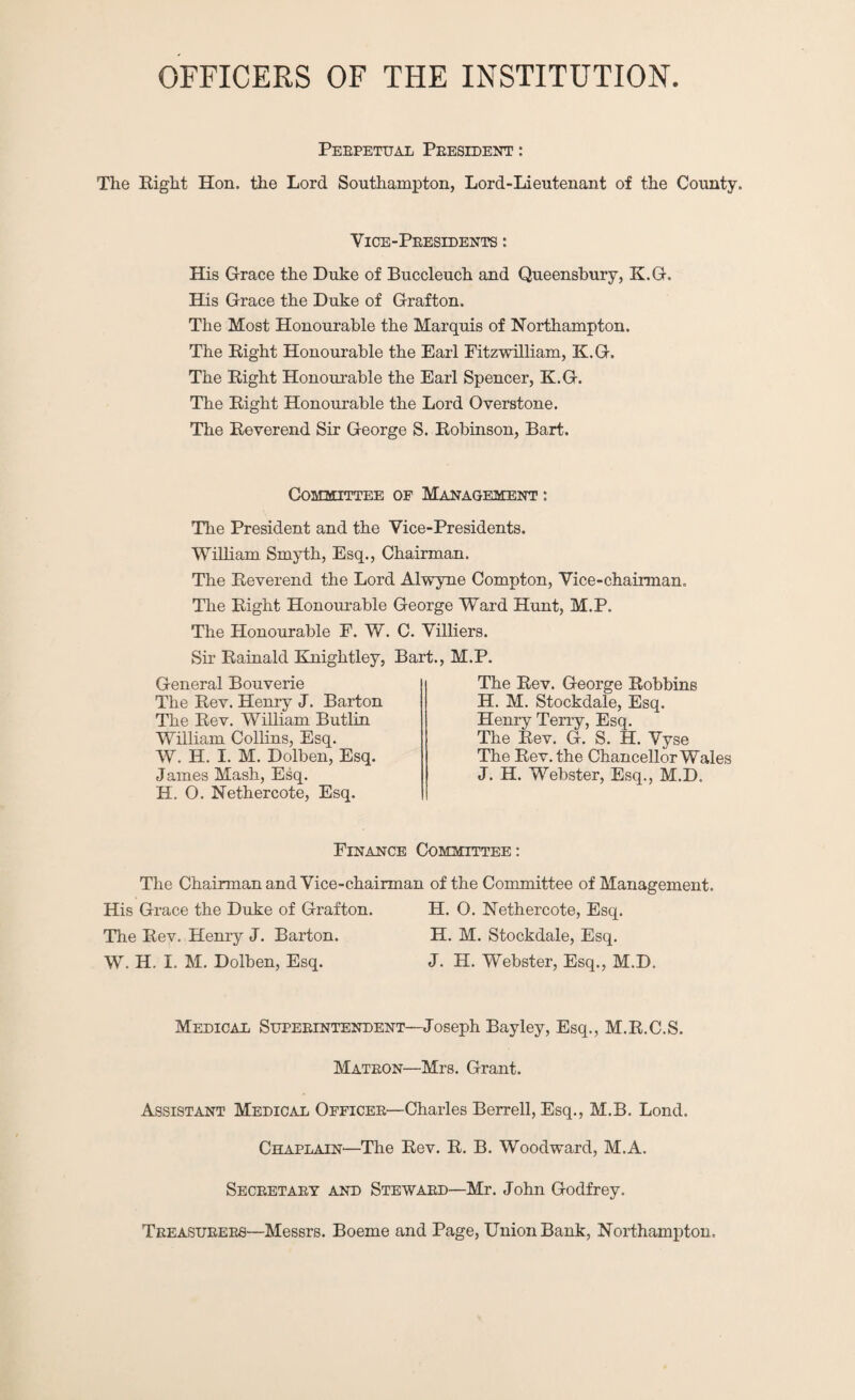 OFFICERS OF THE INSTITUTION Perpetual President : The Eight Hon, the Lord Southampton, Lord-Lieutenant of the County. Vice-Presidents : His Grace the Duke of Buccleuch and Queensbury, K.G. His Grace the Duke of Grafton. The Most Honourable the Marquis of Northampton. The Eight Honourable the Earl Fitzwilliam, K.G. The Eight Honourable the Earl Spencer, K.G. The Eight Honourable the Lord Overstone. The Eeverend Sir George S. Eobinson, Bart. Committee of Management : The President and the Vice-Presidents. William Smyth, Esq., Chairman. The Eeverend the Lord Alwyne Compton, Vice-chairman. The Eight Honour-able George Ward Hunt, M.P. The Honourable P. W. C. Villiers. Sir Eainald Knightley, Bart., M.P. General Bouverie The Eev. Henry J. Barton The Eev. William Butlin William Collins, Esq. W. H. I. M. Dolben, Esq. James Mash, Esq. H. O. Nethercote, Esq. The Eev. George Eobbins H. M. Stockdale, Esq. Henry Terry, Esq. The Eev. G. S. H. Vyse The Eev. the Chancellor Wales J. H. Webster, Esq., M.D. Finance Committee : The Chairman and Vice-chairman of the Committee of Management. His Grace the Duke of Grafton. H. O. Nethercote, Esq. The Eev. Henry J. Barton. H. M. Stockdale, Esq. W. H. I. M. Dolben, Esq. J. H. Webster, Esq., M.D. Medical Superintendent—Joseph Bayley, Esq., M.E.C.S. Matron—Mrs. Grant. Assistant Medical Officer—Charles Berrell, Esq., M.B. Lond. Chaplain—The Eev. E. B. Woodward, M.A. Secretary and Steward—Mr. John Godfrey. Treasurers—Messrs. Boeme and Page, Union Bank, Northampton.