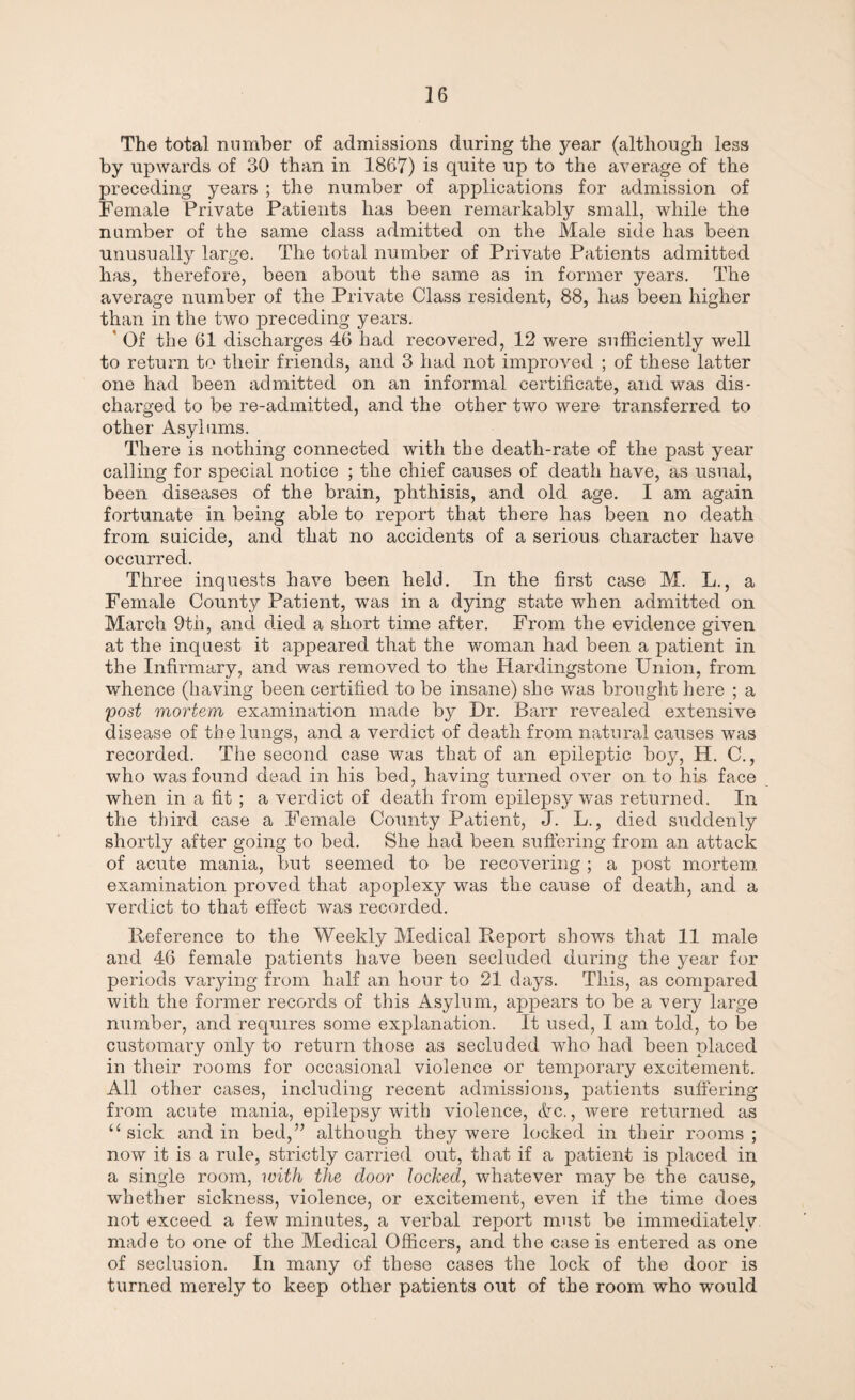 The total number of admissions during the year (although less by upwards of 30 than in 1867) is quite up to the average of the preceding years ; the number of applications for admission of Female Private Patients has been remarkably small, while the number of the same class admitted on the Male side has been unusually large. The total number of Private Patients admitted has, therefore, been about the same as in former years. The average number of the Private Class resident, 88, has been higher than in the two preceding years. ' Of the 61 discharges 46 had recovered, 12 were sufficiently well to return to tlieir friends, and 3 had not improved ; of these latter one had been admitted on an informal certificate, and was dis¬ charged to be re-admitted, and the other two were transferred to other Asylums. There is nothing connected with the death-rate of the past year calling for special notice ; the chief causes of death have, as usual, been diseases of the brain, phthisis, and old age. I am again fortunate in being able to report that there has been no death from suicide, and that no accidents of a serious character have occurred. Three inquests have been held. In the first case M. L., a Female County Patient, was in a dying state when admitted on March 9th, and died a short time after. From the evidence given at the inquest it appeared that the woman had been a patient in the Infirmary, and was removed to the Hardingstone Union, from whence (having been certified to be insane) she was brought here ; a post mortem examination made by Dr. Barr revealed extensive disease of the lungs, and a verdict of death from natural causes was recorded. The second case was that of an epileptic boy, H. C., who was found dead in his bed, having turned over on to his face when in a fit ; a verdict of death from epilepsy was returned. In the third case a Female County Patient, J. L., died suddenly shortly after going to bed. She had been suffering from an attack of acute mania, but seemed to be recovering ; a post mortem examination proved that apoplexy was the cause of death, and a verdict to that effect was recorded. Reference to the Weekly Medical Report shows that 11 male and 46 female patients have been secluded during the year for periods varying from half an hour to 21 days. This, as compared with the former records of this Asylum, appears to be a very large number, and requires some explanation. It used, I am told, to be customary only to return those as secluded who had been placed in their rooms for occasional violence or temporary excitement. All other cases, including recent admissions, patients suffering from acute mania, epilepsy with violence, &c., were returned as “ sick and in bed,” although they were locked in their rooms; now it is a rule, strictly carried out, that if a patient is placed in a single room, with the door locked, whatever may be the cause, whether sickness, violence, or excitement, even if the time does not exceed a few minutes, a verbal report must be immediately made to one of the Medical Officers, and the case is entered as one of seclusion. In many of these cases the lock of the door is turned merely to keep other patients out of the room who would