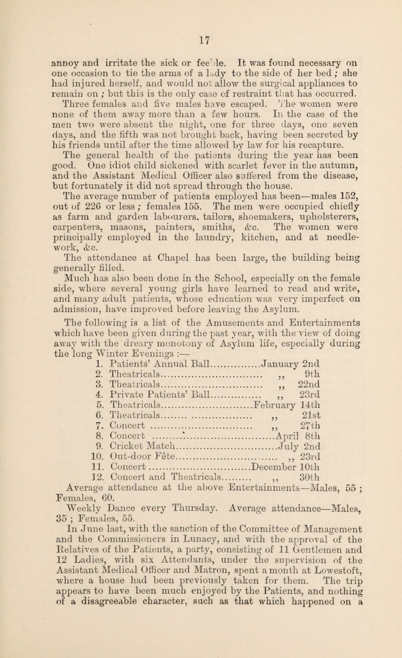 annoy and irritate the sick or feeble. It was found necessary on one occasion to tie the arms of a lady to the side of her bed; she had injured herself, and would not allow the surgical appliances to remain on ; but this is the only case of restraint that has occurred. Three females and five males have escaped. The women were none of them away more than a few hours. In the case of the men two were absent the night, one for three days, one seven days, and the fifth was not brought back, having been secreted by his friends until after the time allowed by law for his recapture. The general health of the patients during the year has been good. One idiot child sickened with scarlet fever in the autumn, and the Assistant Medical Officer also suffered from the disease, but fortunately it did not spread through the house. The average number of patients employed has been—males 152, out of 226 or less ; females 155. The men were occupied chiefly as farm and garden labourers, tailors, shoemakers, upholsterers, carpenters, masons, painters, smiths, <fec. The women were principally employed in the laundry, kitchen, and at needle¬ work, &c. The attendance at Chapel has been large, the building being generally filled. Much has also been done in the School, especially on the female side, wffiere several young girls have learned to read and write, and many adult patients, whose education wTas very imperfect on admission, have improved before leaving the Asylum. The following is a list of the Amusements and Entertainments which have been given during the past year, with the view of doing away with the dreary monotony of Asylum life, especially during the long Winter Evenings :— 1. Patients’ Annual Ball.January 2nd 2. Theatricals. ,, 9th 3. Theatricals. ,, 22nd 4. Private Patients’ Ball. ,, 23rd 5. Theatricals.February 14th 6. Theatricals. ,, 21st 7. Concert . ,, 27th 8. Concert .*.April 8th 9. Cricket Match.July 2nd 10. Out-door Fete. ,, 23rd 11. Concert.December 10th 12. Concert and Theatricals. ,, 30th Average attendance at the above Entertainments—Males, 55 ; Females, 60. Weekly Dance every Thursday. Average attendance—Males, 35 ; Females, 55. In June last, with the sanction of the Committee of Management and the Commissioners in Lunacy, and with the approval of the Relatives of the Patients, a party, consisting of 11 Gentlemen and 12 Ladies, with six Attendants, under the supervision of the Assistant Medical Officer and Matron, spent a month at Lowestoft, where a house had been previously taken for them. The trip appears to have been much enjoyed by the Patients, and nothing of a disagreeable character, such as that which happened on a