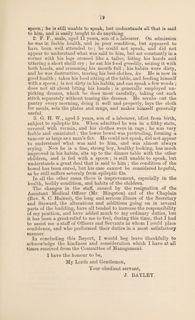 spoon; he is still unable to speak, but understands all that is said, to him, and is easily taught to do anything. 2. F. F., male, aged 11 years, son of a labourer. On admission he was in feeble health, and in poor condition, but appeared to have been well attended to ; he could not speak, and did not appear to understand what was said to him, but sat constantly in a corner with his legs crossed like a tailor, biting his hands and uttering a short shrill cry ; he eat his food greedily, seizing it with both hands, and cramming his mouth full ; his habits were dirty, and he was destructive, tearing his bed-clothes, etc He is now in good health ; takes his food sitting at the table, and feeding himself with a spoon; is not dirty in his habits, and can speak a few words ; does not sit about biting his hands ; is generally employed un¬ picking dresses, which he does most carefully, taking out each stitch separately without tearing the dresses. He scrubs out the pantry every morning, doing it well and properly, lays the cloth for meals, sets the plates and mugs, and makes himself generally useful. 3. G. H. W., aged 5 years, son of a labourer, idiot from birth, subject to epileptic fits. When admitted he was in a filthy state, covered with vermin, and his clothes were in rags ; he w7as very feeble and emaciated ; the lower bowel was protruding, forming a tumour as large as a man’s fist. He could not speak, did not appear to understand what was said to him, and was almost always crying. How he is a fine, strong boy, healthy looking, has much improved in his habits, sits up to the dinner table with the other children, and is fed with a spoon ; is still unable to speak, but understands a great deal that is said to him ; the condition of the bowel has been cured, but his case cannot be considered hopeful, as he still suffers severely from epileptic fits. In all the other cases there is improvement, especially in the health, bodily condition, and habits of the children. The changes in the staff, caused by the resignation of the Assistant Medical Officer (Mr. Hingston) and of the Chaplain (Rev. S. C. Haines), the long and serious illness of the Secretary and Steward, the alterations and additions going on in sevaral parts of the building, have all tended to increase the responsibility of my position, and have added much to my ordinary duties, but it has been a great relief to me to feel, during this time, that I had to assist me a staff of Officers and Servants in whom I could place confidence, and who performed their duties in a most satisfactory manner. In concluding this Report, I would beg leave thankfully to acknowledge the kindness and consideration which I have at all times received from the Committee of Management. I have the honour to be, My Lords and Gentlemen, Your obedient servant, J. BAYLEY.