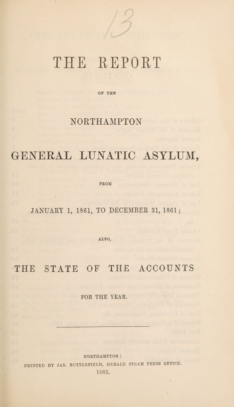 THE REPORT OF THE NORTHAMPTON GENERAL LUNATIC ASYLUM, FROM JANUARY 1, 1861, TO DECEMBER 31, 1861; ALSO, THE STATE OF THE ACCOUNTS FOR THE YEAR. NORTHAMPTON : PRINTED BY JAS. BUTTERFIELD, HERALD STEAM PRESS OFFICE. 1862.