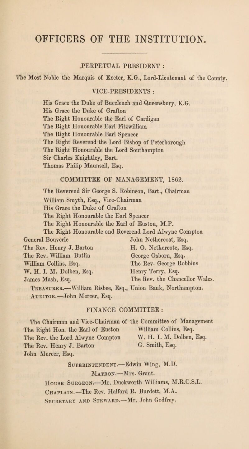OFFICERS OF THE INSTITUTION. PERPETUAL PRESIDENT : The Most Noble the Marquis of Exeter, K.G., Lord-Lieutenant of the County. VICE-PRESIDENTS : His Grace the Duke of Buccleuch and Queensbury, K.G. His Grace the Duke of Grafton The Right Honourable the Earl of Cardigan The Right Honourable Earl Fitzwilliam The Right Honourable Earl Spencer The Right Reverend the Lord Bishop of Peterborough The Right Honourable the Lord Southampton Sir Charles Knightley, Bart. Thomas Philip Maunsell, Esq. COMMITTEE OF MANAGEMENT, 1862. The Reverend Sir George S. Robinson, Bart., Chairman William Smyth, Esq,, Vice-Chairman His Grace the Duke of Grafton The Right Honourable the Earl Spencer The Right Honourable The Right Honourable General Bouverie The Rev. Henry J. Barton The Rev. William Butlin William Collins, Esq. W. H. I. M. Dolben, Esq. James Mash, Esq. Treasurer.—William Risbee, Auditor.—John Mercer, Esq. Earl of Euston, M.P. Reverend Lord Alwyne Compton John Nethercoat, Esq. H. 0. Nethercote, Esq. George Osborn, Esq. The Rev. George Robbins Henry Terry, Esq. The Rev. the Chancellor Wales. Esq., Union Bank, Northampton. FINANCE COMMITTEE : The Chairman and Vice-Chairman of the Committee of Management The Right Hon. the Earl of Euston William Collins, Esq. The Rev. the Lord Alwyne Compton W. H. I. M. Dolben, Esq. The Rev. Henry J. Barton G. Smith, Esq. John Mercer, Esq. Superintendent.—Edwin Wing, M.D. Matron.—Mrs. Grant. House Surgeon.—Mr. Duckworth Williams, M.R.C.S.L. Chaplain.—The Rev. Halford R. Burdett, M.A. Secretary and Steward.—Mr. John Godfrey.