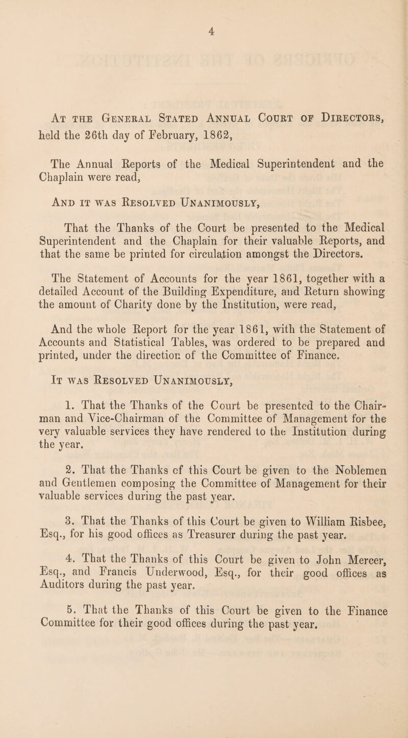 At the General Stated Annual Court of Directors, held the 26th day of February, 1862, The Annual Keports of the Medical Superintendent and the Chaplain were read, And it was Resolved Unanimously, That the Thanks of the Court be presented to the Medical Superintendent and the Chaplain for their valuable Reports, and that the same be printed for circulation amongst the Directors. The Statement of Accounts for the year 1861, together with a detailed Account of the Building Expenditure, and Return showing the amount of Charity done by the Institution, were read, And the whole Report for the year 1861, with the Statement of Accounts and Statistical Tables, was ordered to be prepared and printed, under the direction of the Committee of Finance. It was Resolved Unanimously, 1. That the Thanks of the Court be presented to the Chair- man and Vice-Chairman of the Committee of Management for the very valuable services they have rendered to the Institution during the year. 2. That the Thanks cf this Court be given to the Noblemen and Gentlemen composing the Committee of Management for their valuable services during the past year. 3. That the Thanks of this Court be given to William Risbee, Esq., for his good offices as Treasurer during the past year. 4. That the Thanks of this Court be given to John Mercer, Esq., and Francis Underwood, Esq., for their good offices as Auditors during the past year. 5. That the Thanks of this Court be given to the Finance Committee for their good offices during the past year.