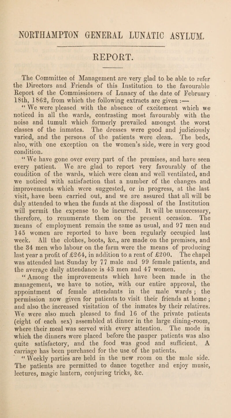 NORTHAMPTON GENERAL LUNATIC ASYLUM. REPORT. The Committee of Management are very glad to be able to refer the Directors and Friends of this Institution to the favourable Keport of the Commissioners of Lunacy of the date of February 18th, 1862, from which the following extracts are given :—- “We were pleased with the absence of excitement which we noticed in all the wards, contrasting most favourably with the noise and tumult which formerly prevailed amongst the worst classes of the inmates. The dresses were good and judiciously varied, and the persons of the patients were clean. The beds, also, with one exception on the women’s side, were in very good condition. “ We have gone over every part of the premises, and have seen every patient. We are glad to report very favourably of the condition of the wards, which were clean and well ventilated, and we noticed with satisfaction that a number of the changes and improvements which were suggested, or in progress, at the last visit, have been carried out, and we are assured that all will be duly attended to when the funds at the disposal of the Institution ■will permit the expense to be incurred. It will be unnecessary, therefore, to renumerate them on the present occasion. The means of employment remain the same as usual, and 97 men and 145 women are reported to have been regularly occupied last week. All the clothes, boots, &c., are made on the premises, and the 84 men who labour on the farm were the means of producing last year a profit of £264, in addition to a rent of £200. The chapel was attended last Sunday by 77 male and 99 female patients, and the average daily attendance is 43 men and 47 women. “ Among the improvements which have been made in the management, we have to notice, with our entire approval, the appointment of female attendants in the male wards ; the permission now given for patients to visit their friends at home; and also the increased visitation of the inmates by their relatives. We were also much pleased to find 16 of the private patients (eight of each sex) assembled at dinner in the large dining-room, where their meal was served with every attention. The mode in which the dinners were placed before the pauper patients was also quite satisfactory, and the food was good and sufficient. A carriage has been purchased for the use of the patients. “ Weekly parties are held in the new room on the male side. The patients are permitted to dance together and enjoy music, lectures, magic lantern, conjuring tricks, &c.