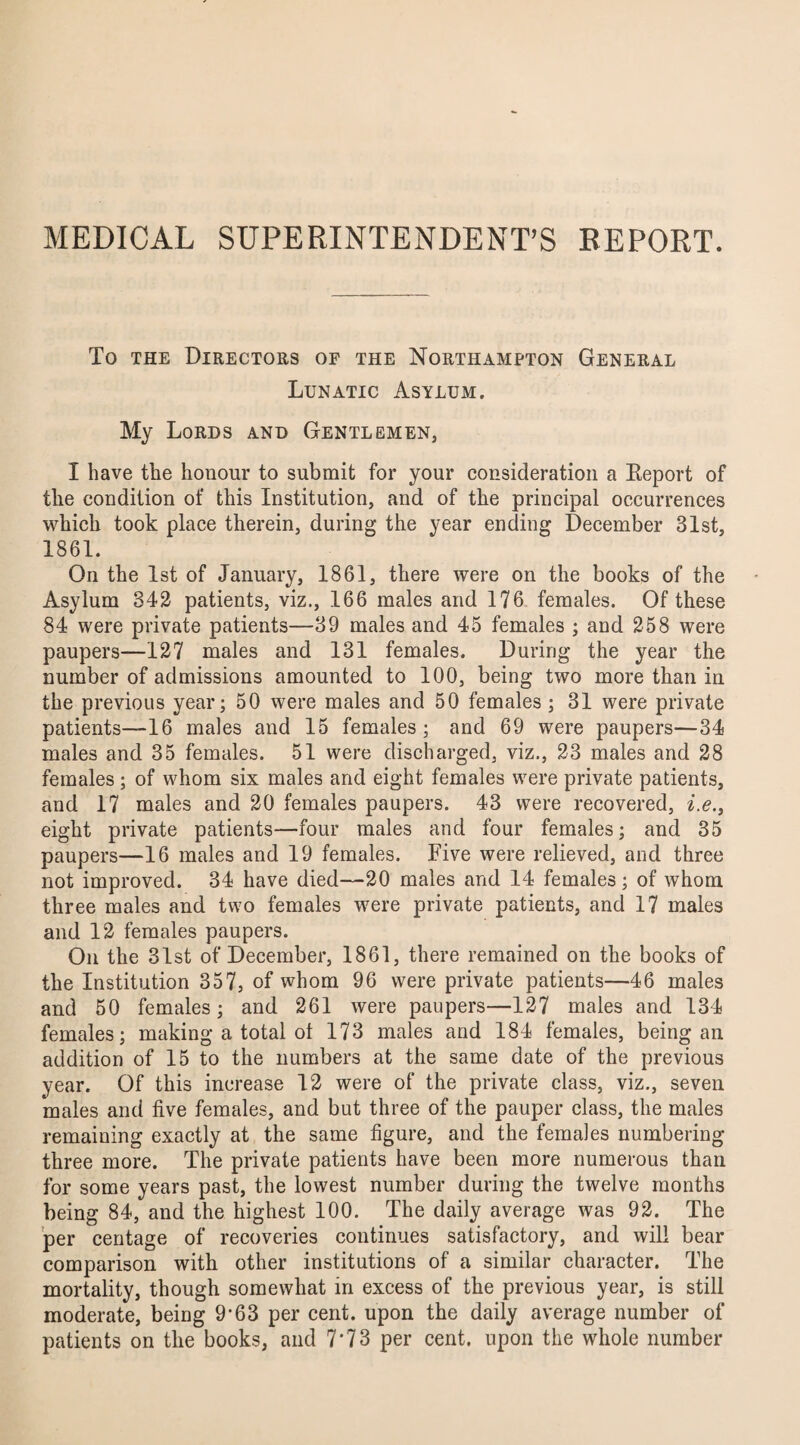 MEDICAL SUPERINTENDENT’S REPORT. To the Directors of the Northampton General Lunatic Asylum. My Lords and Gentlemen, I have the honour to submit for your consideration a Keport of the condition of this Institution, and of the principal occurrences which took place therein, during the year ending December 31st, 1861. On the 1st of January, 1861, there were on the books of the Asylum 342 patients, viz., 166 males and 176 females. Of these 84 were private patients—39 males and 45 females ; and 258 were paupers—127 males and 131 females. During the year the number of admissions amounted to 100, being two more than in the previous year; 50 were males and 50 females ; 31 were private patients—16 males and 15 females; and 69 were paupers—34 males and 35 females. 51 were discharged, viz., 23 males and 28 females; of whom six males and eight females were private patients, and 17 males and 20 females paupers. 43 were recovered, i.e., eight private patients—four males and four females; and 35 paupers—16 males and 19 females. Five were relieved, and three not improved. 34 have died—20 males and 14 females; of whom three males and two females were private patients, and 17 males and 12 females paupers. On the 31st of December, 1861, there remained on the books of the Institution 357, of whom 96 were private patients—46 males and 50 females; and 261 were paupers—127 males and 134 females; making a total ol 173 males and 184 females, being an addition of 15 to the numbers at the same date of the previous year. Of this increase 12 were of the private class, viz., seven males and five females, and but three of the pauper class, the males remaining exactly at the same figure, and the females numbering three more. The private patients have been more numerous than for some years past, the lowest number during the twelve months being 84, and the highest 100. The daily average was 92. The per centage of recoveries continues satisfactory, and will bear comparison with other institutions of a similar character. The mortality, though somewhat in excess of the previous year, is still moderate, being 9-63 per cent, upon the daily average number of patients on the books, and 7*73 per cent, upon the whole number
