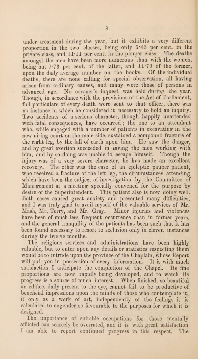 under treatment during the year, but it exhibits a very different proportion in the two classes, being only 5*43 per cent, in the private class, and 11*11 per cent, in the pauper class. The deaths amongst the men have been more numerous than with the women, being but 7*73 per cent, of the latter, and IT79 of the former, upon the daily average number on the books. Of the individual deaths, there are none calling for special observation, all having arisen from ordinary causes, and many were those of persons in advanced age. No coroner’s inquest was held during the year. Though, in accordance with the provisions of the Act of Parliament, full particulars of every death were sent to that officer, there was no instance in which he considered it necessary to hold an inquiry. Two accidents of a serious character, though happily unattended with fatal consequences, have occurred ; the one to an attendant who, while engaged with a number of patients in excavating in the new airing court on the male side, sustained a compound fracture of the right leg, by the fall of earth upon him. He saw the danger, and by great exertion succeeded in saving the men working with him, and by so doing was unable to escape himself. Though the injury was of a very severe character, he has made an excellent recovery. The other was the case of an epileptic pauper patient, who received a fracture of the left leg, the circumstances attending which have been the subject of investigation by the Committee of Management at a meeting specially convened for the purpose by desire of the Superintendent. This patient also is now doing well. Both cases caused great anxiety and presented many difficulties, and I was truly glad to avail myself of the valuable services of Mr. Mash, Mr. Terry, and Mr. Gray. Minor injuries and violences have been of much less frequent occurrence than in former years, and the general tranquility of the patients has been such that it has been found necessary to resort to seclusion only in eleven instances during the twelve months. The religious services and administrations have been highly valuable, but to enter upon any details or statistics respecting them would be to intrude upon the province of the Chaplain, whose Keport will put you in possession of every information. It is with much satisfaction I anticipate the completion of the Chapel. Its fine proportions are now rapidly being developed, and to watch its progress is a source of much interest. When finished, so beautiful an edifice, daily present to the eye, cannot fail to be productive of beneficial impressions upon the minds of those who contemplate it, if only as a work of art, independently of the feelings it is calculated to engender so favourable to the purposes for which it is designed. The importance of suitable occupations for those mentally afflicted can scarcely be overrated, and it is with great satisfaction I am able to report continued progress in this respect. The