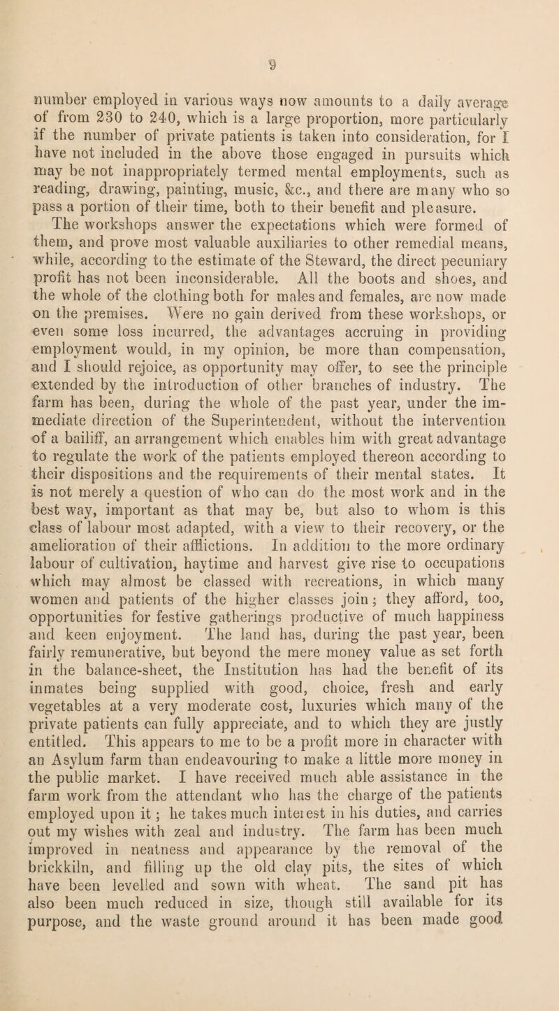 number employed in various ways now amounts to a daily average of from 230 to 240, which is a large proportion, more particularly if the number of private patients is taken into consideration, for I have not included in the above those engaged in pursuits which may be not inappropriately termed mental employments, such as reading, drawing, painting, music, &c., and there are many who so pass a portion of their time, both to their benefit and pleasure. The workshops answer the expectations which were formed of them, and prove most valuable auxiliaries to other remedial means, while, according to the estimate of the Steward, the direct pecuniary profit has not been inconsiderable. All the boots and shoes, and the whole of the clothing both for males and females, are now made on the premises. Were no gain derived from these workshops, or even some loss incurred, the advantages accruing in providing employment would, in my opinion, be more than compensation, and I should rejoice, as opportunity may offer, to see the principle extended by the introduction of other branches of industry. The farm has been, during the whole of the past year, under the im¬ mediate direction of the Superintendent, without the intervention of a bailiff, an arrangement which enables him with great advantage to regulate the work of the patients employed thereon according to their dispositions and the requirements of their mental states. It is not merely a question of who can do the most work and in the best way, important as that may be, but also to whom is this class of labour most adapted, with a view to their recovery, or the amelioration of their afflictions. In addition to the more ordinary labour of cultivation, haytime and harvest give rise to occupations which may almost be classed with recreations, in which many women and patients of the higher classes join; they afford, too, opportunities for festive gatherings productive of much happiness and keen enjoyment. The land has, during the past year, been fairly remunerative, but beyond the mere money value as set forth in the balance-sheet, the Institution has had the benefit of its inmates being supplied with good, choice, fresh and early vegetables at a very moderate cost, luxuries which many of the private patients can fully appreciate, and to which they are justly entitled. This appears to me to be a profit more in character with an Asylum farm than endeavouring to make a little more money in the public market. I have received much able assistance in the farm work from the attendant who has the charge of the patients employed upon it; he takes much inteiest in his duties, and carries out my wishes with zeal and industry. The farm has been much improved in neatness and appearance by the removal of the brickkiln, and filling up the old clay pits, the sites of which have been levelled and sown with wheat. The sand pit has also been much reduced in size, though still available for its purpose, and the waste ground around it has been made good