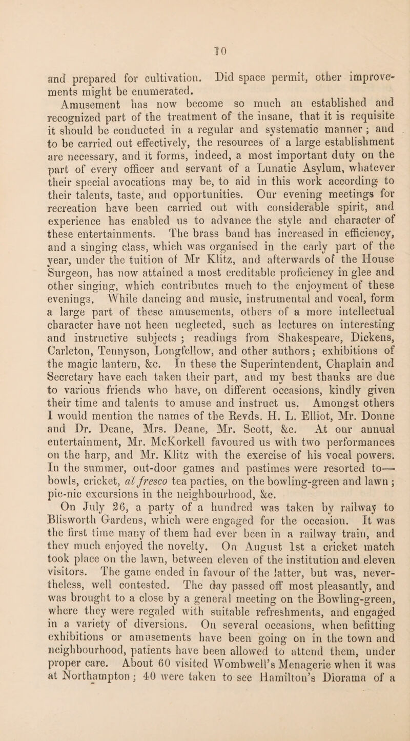 70 and prepared for cultivation. Did space permit, other improve¬ ments might be enumerated. Amusement has now become so much an established and recognized part of the treatment of the insane, that it is requisite it should be conducted in a regular and systematic manner ; and to be carried out effectively, the resources of a large establishment are necessary, and it forms, indeed, a most important duty on the part of every officer and servant of a Lunatic Asylum, whatever their special avocations may be, to aid in this work according to their talents, taste, and opportunities. Our evening meetings for recreation have been carried out with considerable spirit, and experience has enabled us to advance the style and character of these entertainments. The brass band has increased in efficiency, and a singing class, which was organised in the early part of the year, under the tuition of Mr Klitz, and afterwards of the House Surgeon, has now attained a most creditable proficiency in glee and other singing, which contributes much to the enjoyment of these evenings. While dancing and music, instrumental and vocal, form a large part of these amusements, others of a more intellectual character have not been neglected, such as lectures on interesting and instructive subjects ; readings from Shakespeare, Dickens, Carleton, Tennyson, Longfellow, and other authors; exhibitions of the magic lantern, &c. In these the Superintendent, Chaplain and Secretary have each taken their part, and my best thanks are due to various friends who have, on different occasions, kindly given their time and talents to amuse and instruct us. Amongst others I would mention the names of the Eevds. H. L. Elliot, Mr. Donne and Dr. Deane, Mrs. Deane, Mr. Scott, &c. At our annual entertainment, Mr. McKorkell favoured us with two performances on the harp, and Mr. Klitz with the exercise of his vocal powers. In the summer, out-door games and pastimes were resorted to—• bowls, cricket, alfresco tea parties, on the bowling-green and lawn ; pic-nic excursions in the neighbourhood, &c. On July 26, a party of a hundred was taken by railway to Blisworth Gardens, which were engaged for the occasion. It was the first time many of them had ever been in a railway train, and they much enjoyed the novelty. On August 1st a cricket match took place on the lawn, between eleven of the institution and eleven visitors. The game ended in favour of the latter, but was, never¬ theless, well contested. The day passed off most pleasantly, and was brought to a close by a general meeting on the Bowling-green, where they were regaled with suitable refreshments, and engaged in a variety of diversions. On several occasions, when befitting exhibitions or amusements have been going on in the town and neighbourhood, patients have been allowed to attend them, under proper care. About 60 visited Wombwell’s Menagerie when it was at Northampton; 40 were taken to see Hamilton’s Diorama of a